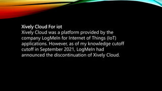 Xively Cloud For iot
Xively Cloud was a platform provided by the
company LogMeIn for Internet of Things (IoT)
applications. However, as of my knowledge cutoff
cutoff in September 2021, LogMeIn had
announced the discontinuation of Xively Cloud.
 