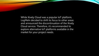 While Xively Cloud was a popular IoT platform,
LogMeIn decided to shift its focus to other areas
and announced the discontinuation of the Xively
Cloud service. Therefore, it’s recommended to
explore alternative IoT platforms available in the
market for your project needs.
 