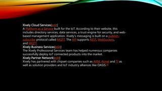 Xively Cloud Services[edit]
A Platform as a Service built for the IoT. According to their website, this
includes directory services, data services, a trust engine for security, and web-
based management application. Xively's messaging is built on a publish-
subscribe protocol called MQTT. The API supports REST, WebSockets,
and MQTT.
Xively Business Services[edit]
The Xively Professional Services team has helped numerous companies
successfully deploy IoT connected products into the market.
Xively Partner Network[edit]
Xively has partnered with chipset companies such as ARM, Atmel and TI as
well as solution providers and IoT industry alliances like OASIS.[6]
 