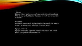 Django
Django Python is a framework for perfectionists with deadlines.
With it, you can build better Web apps in much less time, and in
less code.
CubicWeb
CubicWeb is a semantic web application framework that features
a query language and a selection+view mechanism.
Django-hotsauce
Django-hotsauce is a general-purpose web toolkit that sits on
top of Django and other frameworks.
 