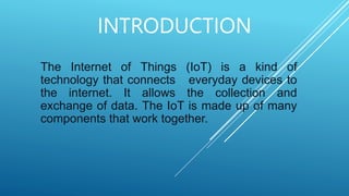 INTRODUCTION
The Internet of Things (IoT) is a kind of
technology that connects everyday devices to
the internet. It allows the collection and
exchange of data. The IoT is made up of many
components that work together.
 
