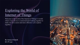 Exploring the World of
Internet of Things
Welcome to the world of the Internet of Things! A world
where every device is connected and working together to
make our lives easier and more efficient. Let's explore
together.
By Ananya Prakash
EC 4th year
 