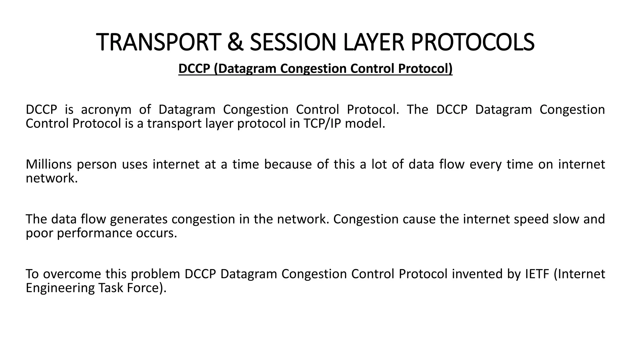 TRANSPORT & SESSION LAYER PROTOCOLS
DCCP (Datagram Congestion Control Protocol)
DCCP is acronym of Datagram Congestion Control Protocol. The DCCP Datagram Congestion
Control Protocol is a transport layer protocol in TCP/IP model.
Millions person uses internet at a time because of this a lot of data flow every time on internet
network.
The data flow generates congestion in the network. Congestion cause the internet speed slow and
poor performance occurs.
To overcome this problem DCCP Datagram Congestion Control Protocol invented by IETF (Internet
Engineering Task Force).
 