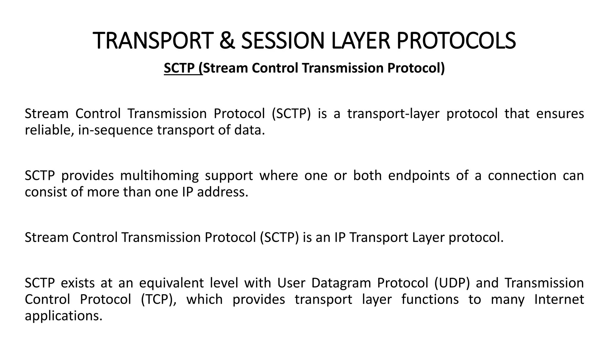 TRANSPORT & SESSION LAYER PROTOCOLS
SCTP (Stream Control Transmission Protocol)
Stream Control Transmission Protocol (SCTP) is a transport-layer protocol that ensures
reliable, in-sequence transport of data.
SCTP provides multihoming support where one or both endpoints of a connection can
consist of more than one IP address.
Stream Control Transmission Protocol (SCTP) is an IP Transport Layer protocol.
SCTP exists at an equivalent level with User Datagram Protocol (UDP) and Transmission
Control Protocol (TCP), which provides transport layer functions to many Internet
applications.
 