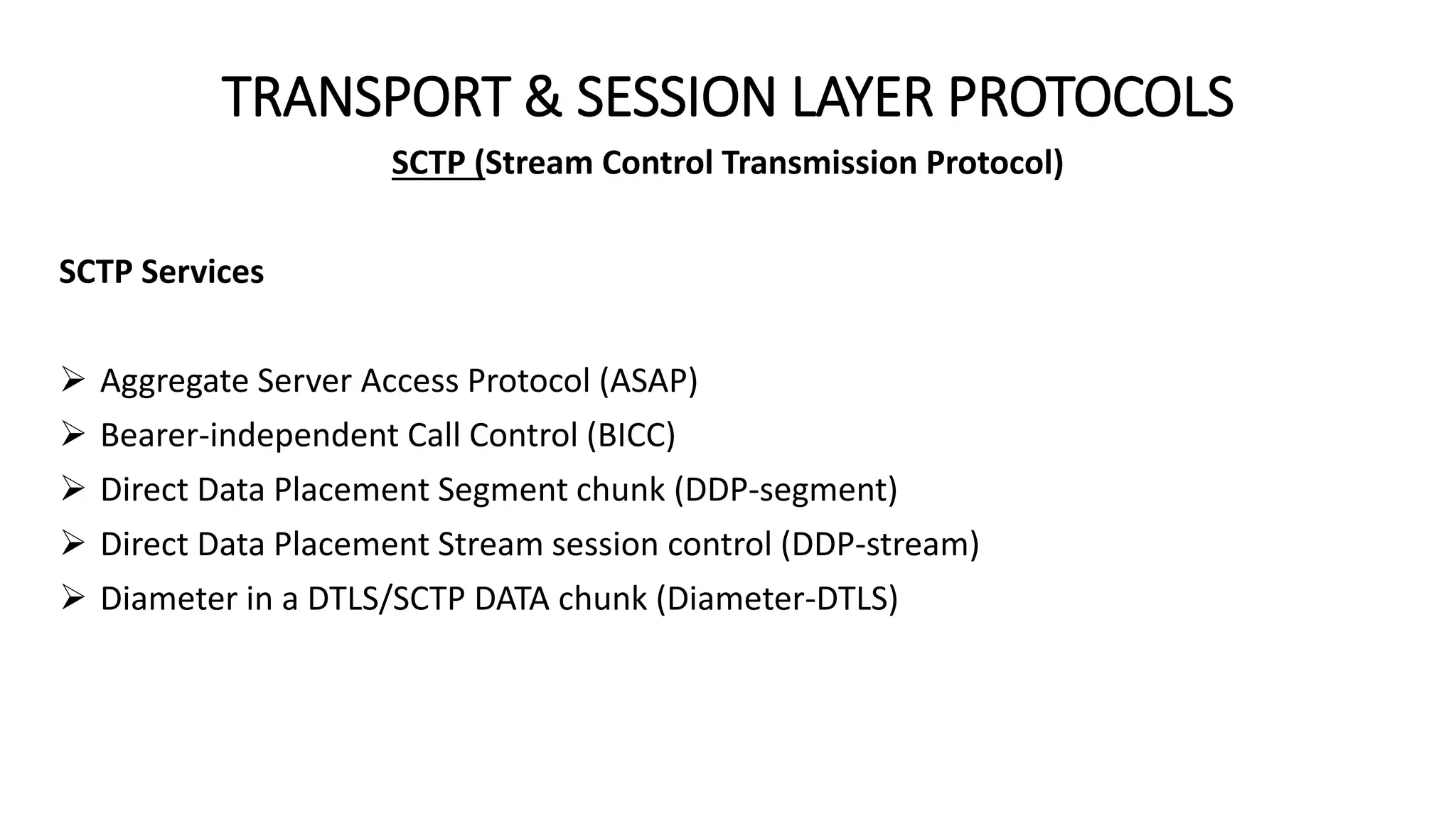 TRANSPORT & SESSION LAYER PROTOCOLS
SCTP (Stream Control Transmission Protocol)
SCTP Services
 Aggregate Server Access Protocol (ASAP)
 Bearer-independent Call Control (BICC)
 Direct Data Placement Segment chunk (DDP-segment)
 Direct Data Placement Stream session control (DDP-stream)
 Diameter in a DTLS/SCTP DATA chunk (Diameter-DTLS)
 
