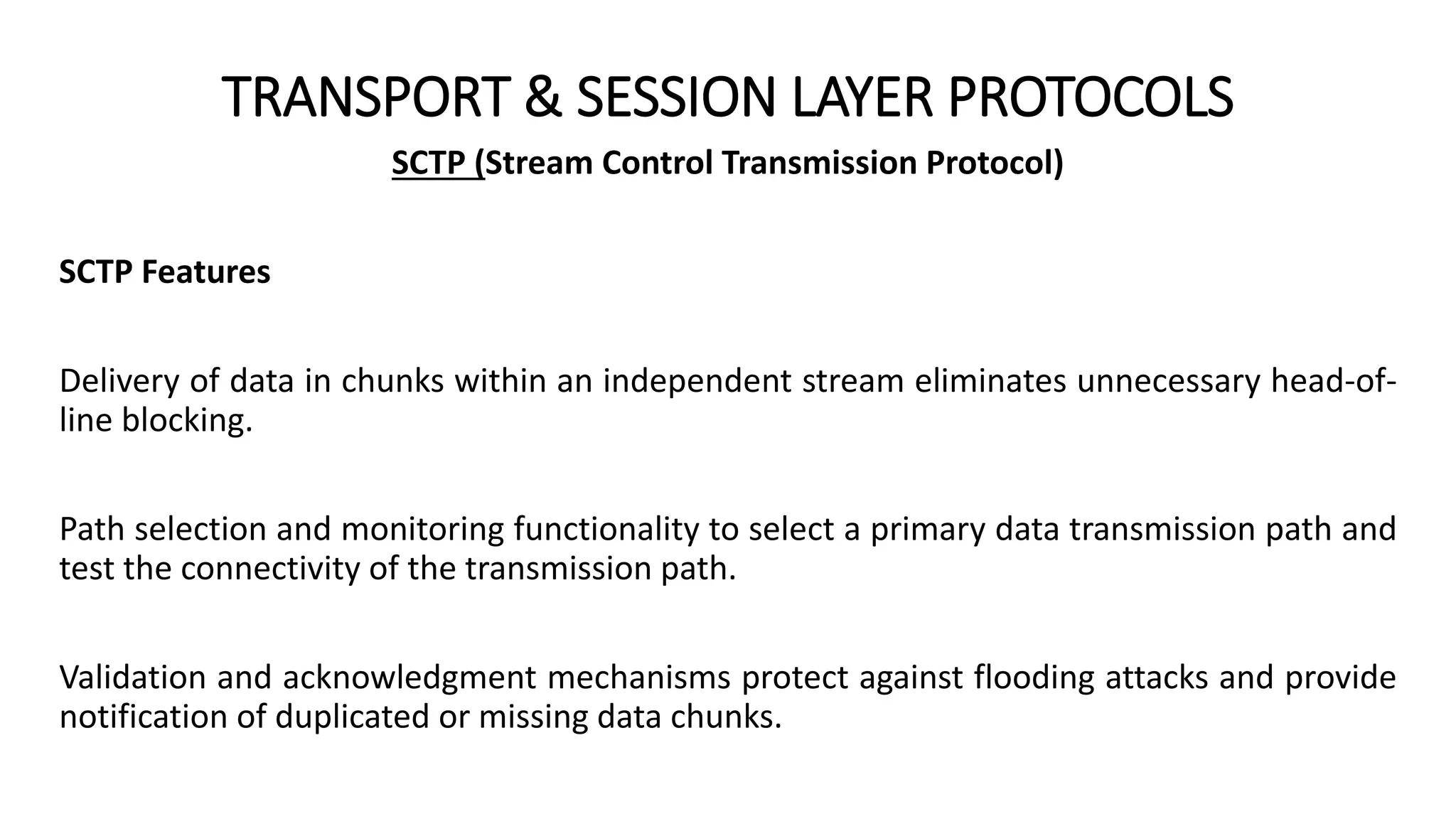 TRANSPORT & SESSION LAYER PROTOCOLS
SCTP (Stream Control Transmission Protocol)
SCTP Features
Delivery of data in chunks within an independent stream eliminates unnecessary head-of-
line blocking.
Path selection and monitoring functionality to select a primary data transmission path and
test the connectivity of the transmission path.
Validation and acknowledgment mechanisms protect against flooding attacks and provide
notification of duplicated or missing data chunks.
 