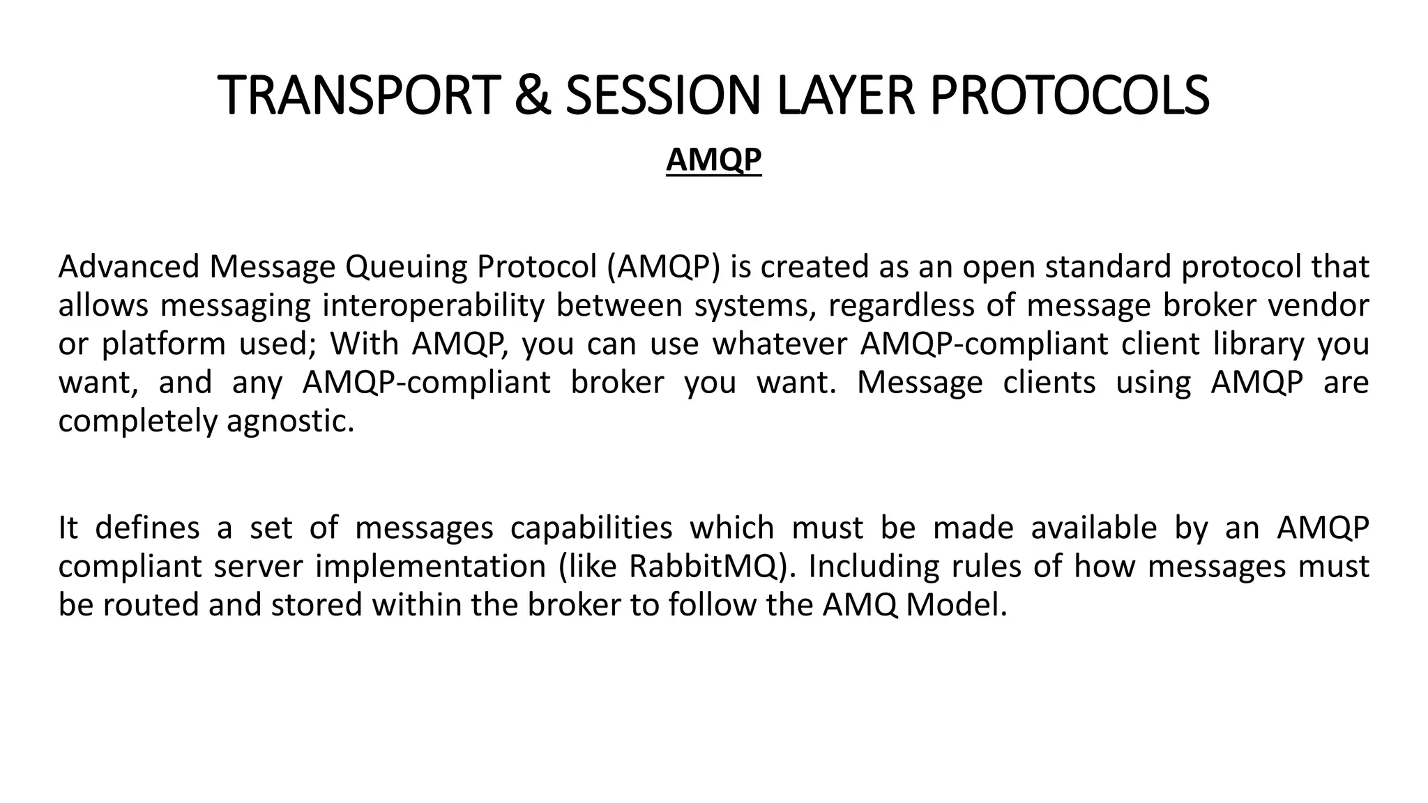TRANSPORT & SESSION LAYER PROTOCOLS
AMQP
Advanced Message Queuing Protocol (AMQP) is created as an open standard protocol that
allows messaging interoperability between systems, regardless of message broker vendor
or platform used; With AMQP, you can use whatever AMQP-compliant client library you
want, and any AMQP-compliant broker you want. Message clients using AMQP are
completely agnostic.
It defines a set of messages capabilities which must be made available by an AMQP
compliant server implementation (like RabbitMQ). Including rules of how messages must
be routed and stored within the broker to follow the AMQ Model.
 