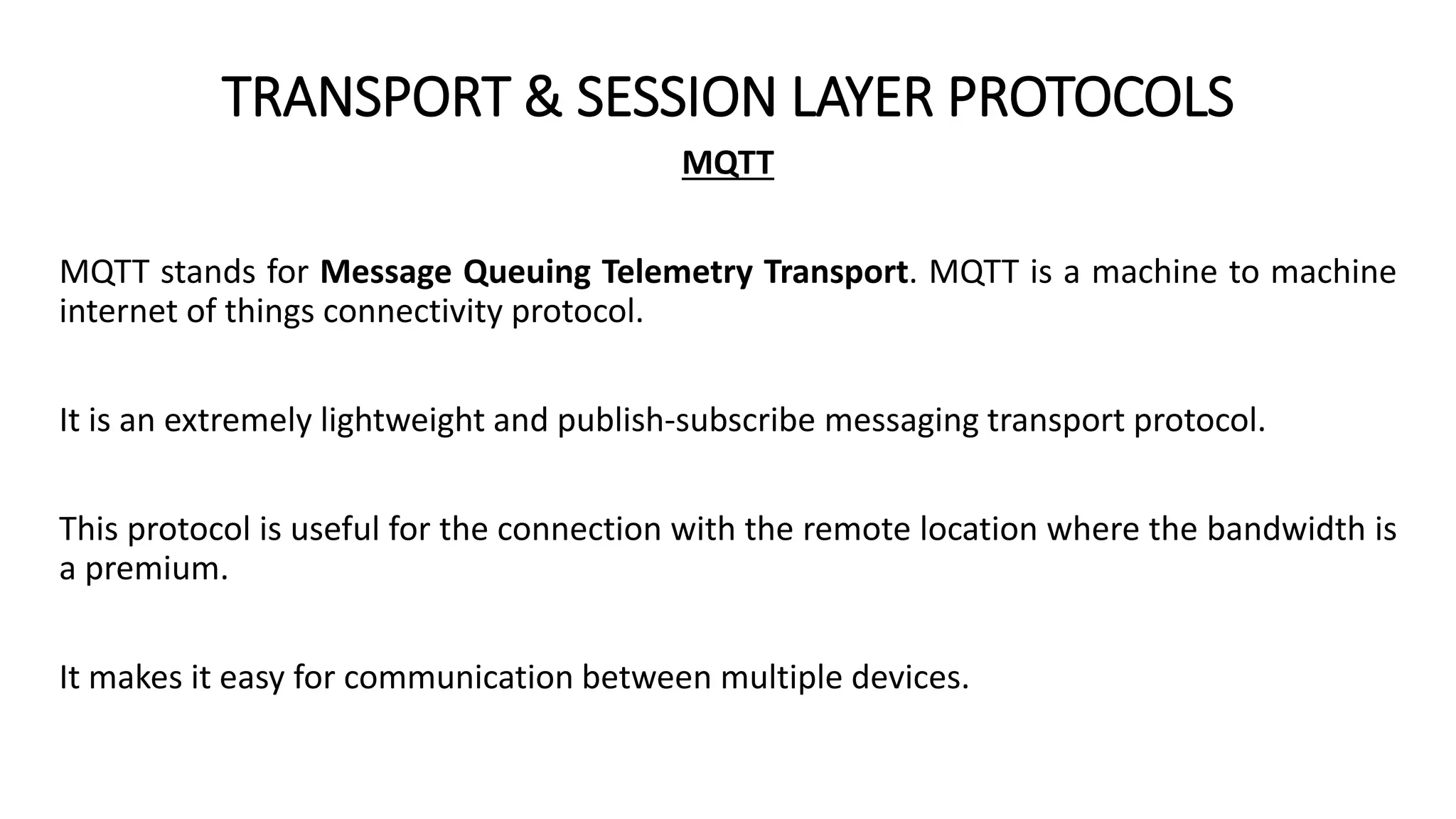 TRANSPORT & SESSION LAYER PROTOCOLS
MQTT
MQTT stands for Message Queuing Telemetry Transport. MQTT is a machine to machine
internet of things connectivity protocol.
It is an extremely lightweight and publish-subscribe messaging transport protocol.
This protocol is useful for the connection with the remote location where the bandwidth is
a premium.
It makes it easy for communication between multiple devices.
 