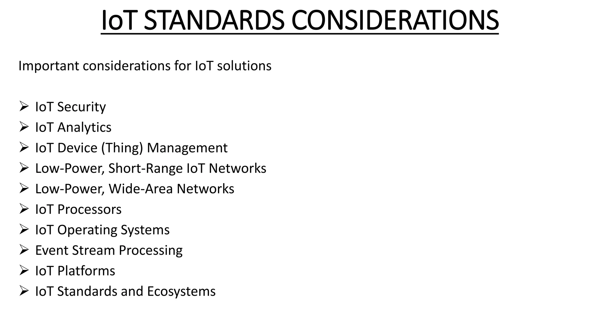 IoT STANDARDS CONSIDERATIONS
Important considerations for IoT solutions
 IoT Security
 IoT Analytics
 IoT Device (Thing) Management
 Low-Power, Short-Range IoT Networks
 Low-Power, Wide-Area Networks
 IoT Processors
 IoT Operating Systems
 Event Stream Processing
 IoT Platforms
 IoT Standards and Ecosystems
 