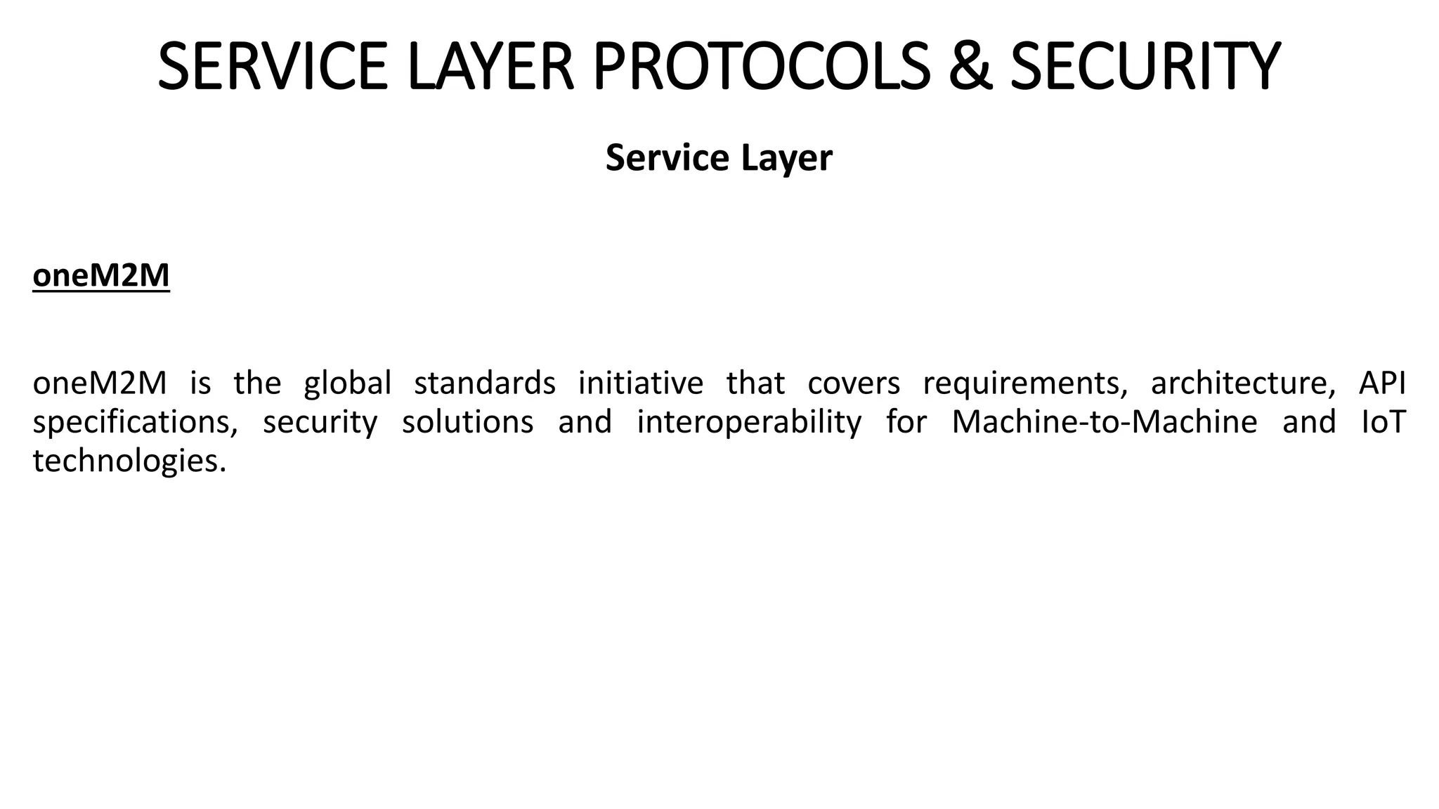 SERVICE LAYER PROTOCOLS & SECURITY
Service Layer
oneM2M
oneM2M is the global standards initiative that covers requirements, architecture, API
specifications, security solutions and interoperability for Machine-to-Machine and IoT
technologies.
 