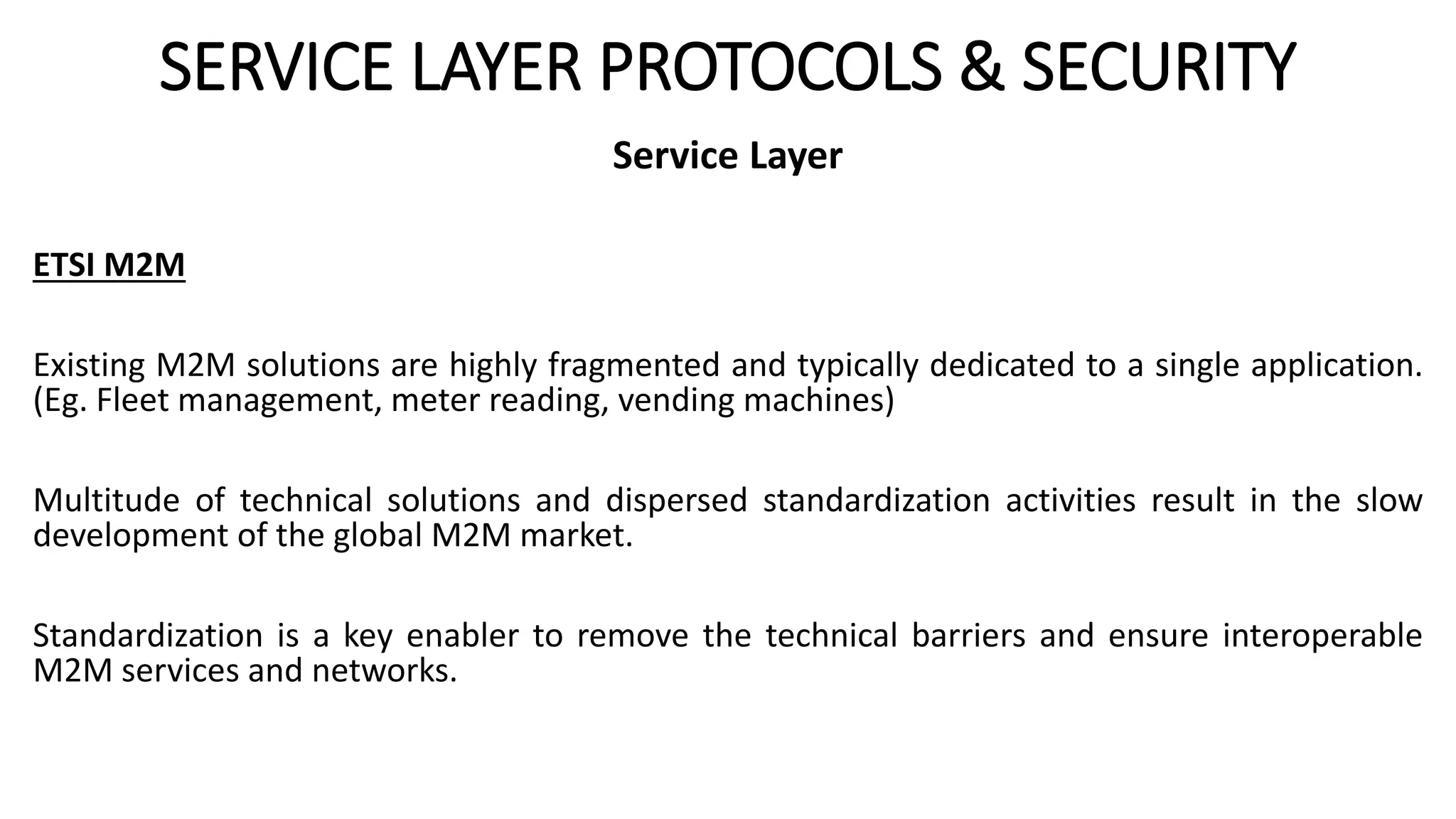 SERVICE LAYER PROTOCOLS & SECURITY
Service Layer
ETSI M2M
Existing M2M solutions are highly fragmented and typically dedicated to a single application.
(Eg. Fleet management, meter reading, vending machines)
Multitude of technical solutions and dispersed standardization activities result in the slow
development of the global M2M market.
Standardization is a key enabler to remove the technical barriers and ensure interoperable
M2M services and networks.
 