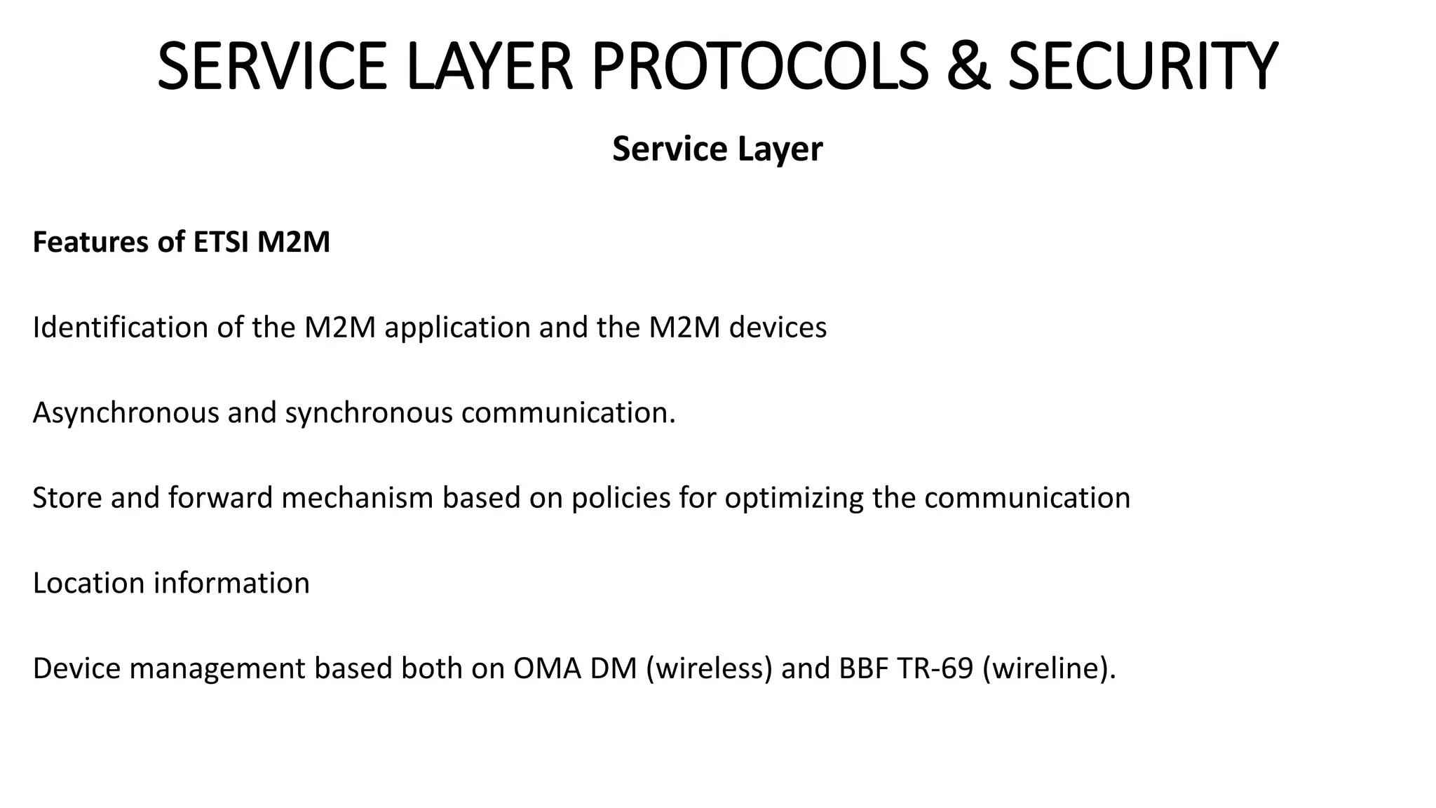 SERVICE LAYER PROTOCOLS & SECURITY
Service Layer
Features of ETSI M2M
Identification of the M2M application and the M2M devices
Asynchronous and synchronous communication.
Store and forward mechanism based on policies for optimizing the communication
Location information
Device management based both on OMA DM (wireless) and BBF TR-69 (wireline).
 