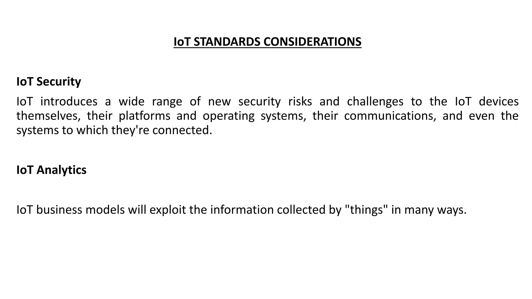 IoT STANDARDS CONSIDERATIONS
IoT Security
IoT introduces a wide range of new security risks and challenges to the IoT devices
themselves, their platforms and operating systems, their communications, and even the
systems to which they're connected.
IoT Analytics
IoT business models will exploit the information collected by "things" in many ways.
 