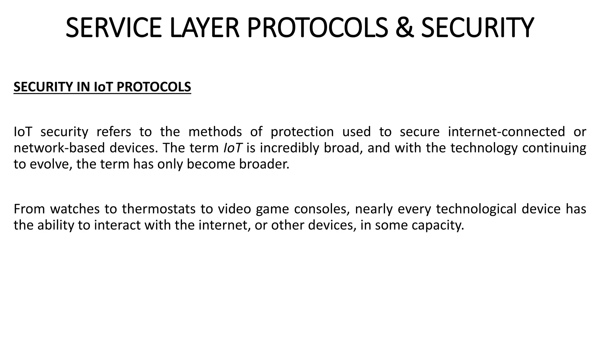 SERVICE LAYER PROTOCOLS & SECURITY
SECURITY IN IoT PROTOCOLS
IoT security refers to the methods of protection used to secure internet-connected or
network-based devices. The term IoT is incredibly broad, and with the technology continuing
to evolve, the term has only become broader.
From watches to thermostats to video game consoles, nearly every technological device has
the ability to interact with the internet, or other devices, in some capacity.
 