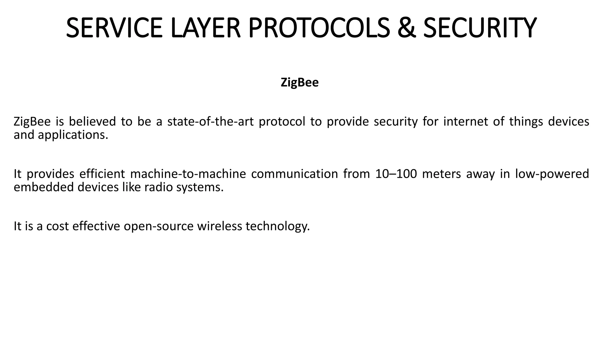 SERVICE LAYER PROTOCOLS & SECURITY
ZigBee
ZigBee is believed to be a state-of-the-art protocol to provide security for internet of things devices
and applications.
It provides efficient machine-to-machine communication from 10–100 meters away in low-powered
embedded devices like radio systems.
It is a cost effective open-source wireless technology.
 