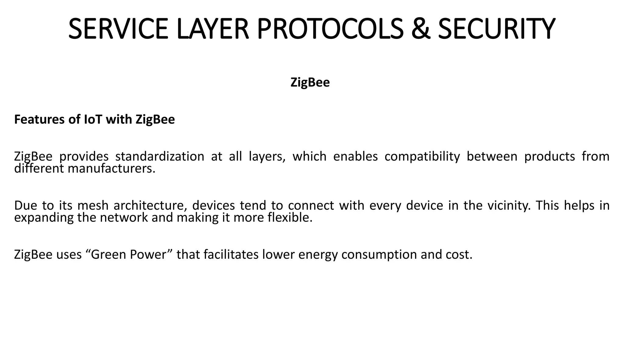 SERVICE LAYER PROTOCOLS & SECURITY
ZigBee
Features of IoT with ZigBee
ZigBee provides standardization at all layers, which enables compatibility between products from
different manufacturers.
Due to its mesh architecture, devices tend to connect with every device in the vicinity. This helps in
expanding the network and making it more flexible.
ZigBee uses “Green Power” that facilitates lower energy consumption and cost.
 