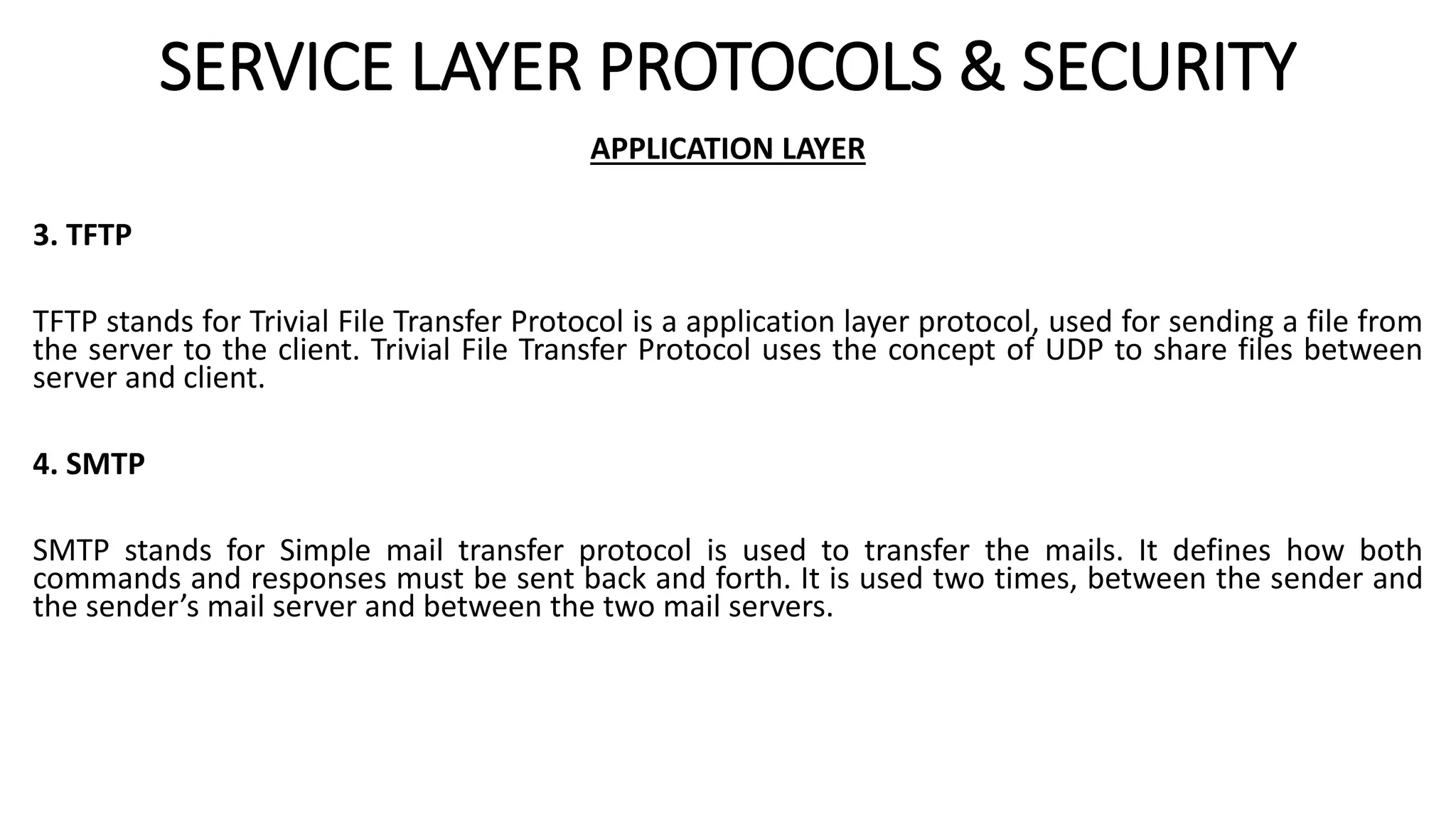 SERVICE LAYER PROTOCOLS & SECURITY
APPLICATION LAYER
3. TFTP
TFTP stands for Trivial File Transfer Protocol is a application layer protocol, used for sending a file from
the server to the client. Trivial File Transfer Protocol uses the concept of UDP to share files between
server and client.
4. SMTP
SMTP stands for Simple mail transfer protocol is used to transfer the mails. It defines how both
commands and responses must be sent back and forth. It is used two times, between the sender and
the sender’s mail server and between the two mail servers.
 