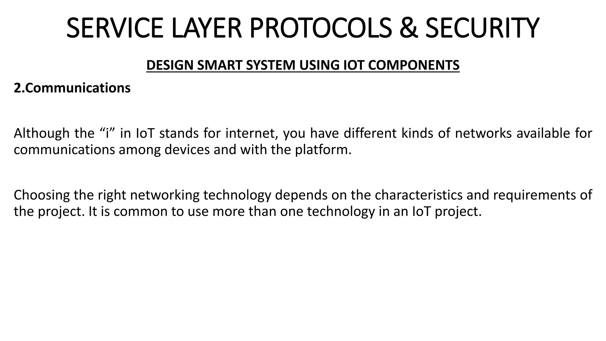 SERVICE LAYER PROTOCOLS & SECURITY
DESIGN SMART SYSTEM USING IOT COMPONENTS
2.Communications
Although the “i” in IoT stands for internet, you have different kinds of networks available for
communications among devices and with the platform.
Choosing the right networking technology depends on the characteristics and requirements of
the project. It is common to use more than one technology in an IoT project.
 