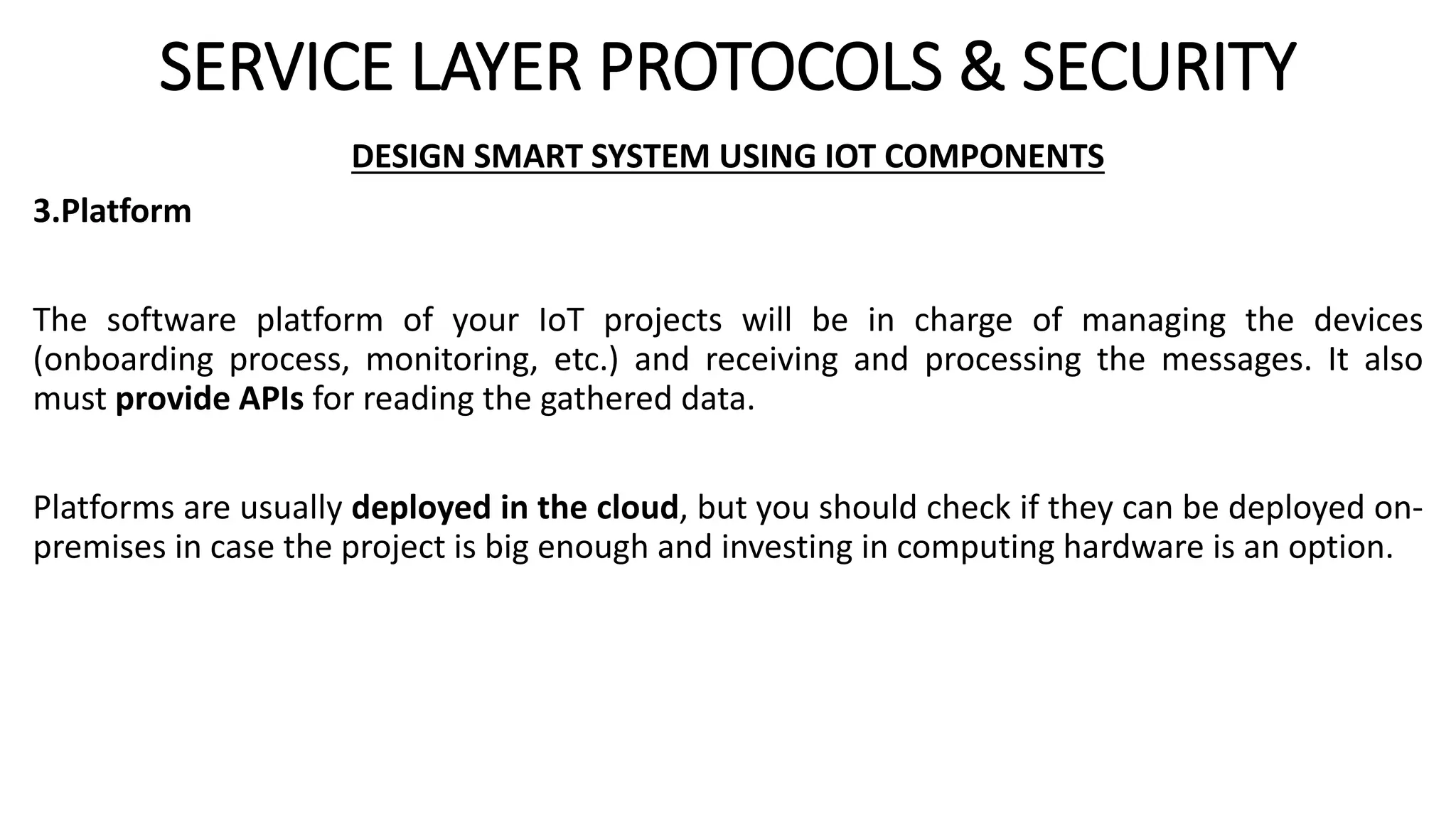SERVICE LAYER PROTOCOLS & SECURITY
DESIGN SMART SYSTEM USING IOT COMPONENTS
3.Platform
The software platform of your IoT projects will be in charge of managing the devices
(onboarding process, monitoring, etc.) and receiving and processing the messages. It also
must provide APIs for reading the gathered data.
Platforms are usually deployed in the cloud, but you should check if they can be deployed on-
premises in case the project is big enough and investing in computing hardware is an option.
 