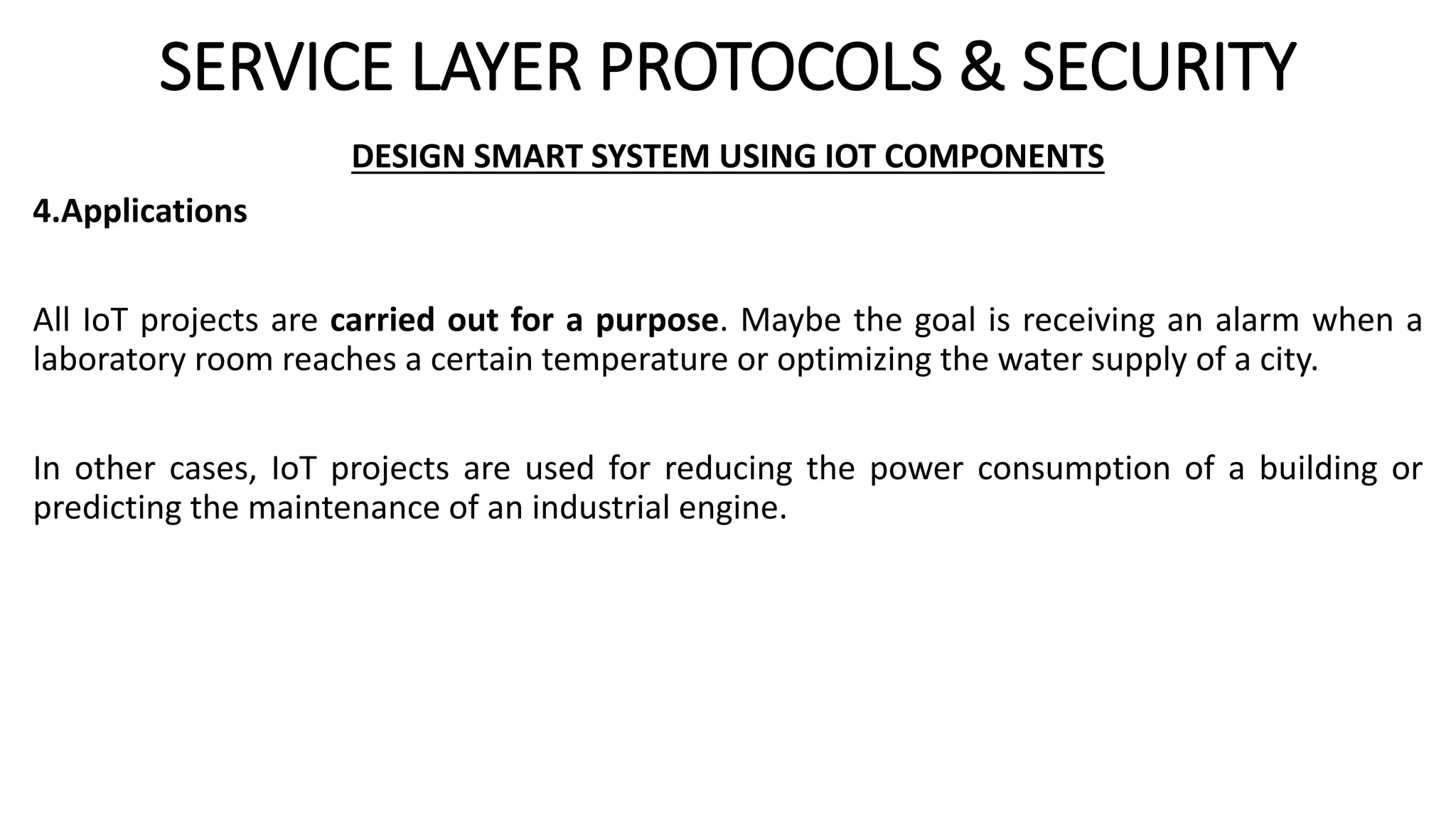 SERVICE LAYER PROTOCOLS & SECURITY
DESIGN SMART SYSTEM USING IOT COMPONENTS
4.Applications
All IoT projects are carried out for a purpose. Maybe the goal is receiving an alarm when a
laboratory room reaches a certain temperature or optimizing the water supply of a city.
In other cases, IoT projects are used for reducing the power consumption of a building or
predicting the maintenance of an industrial engine.
 