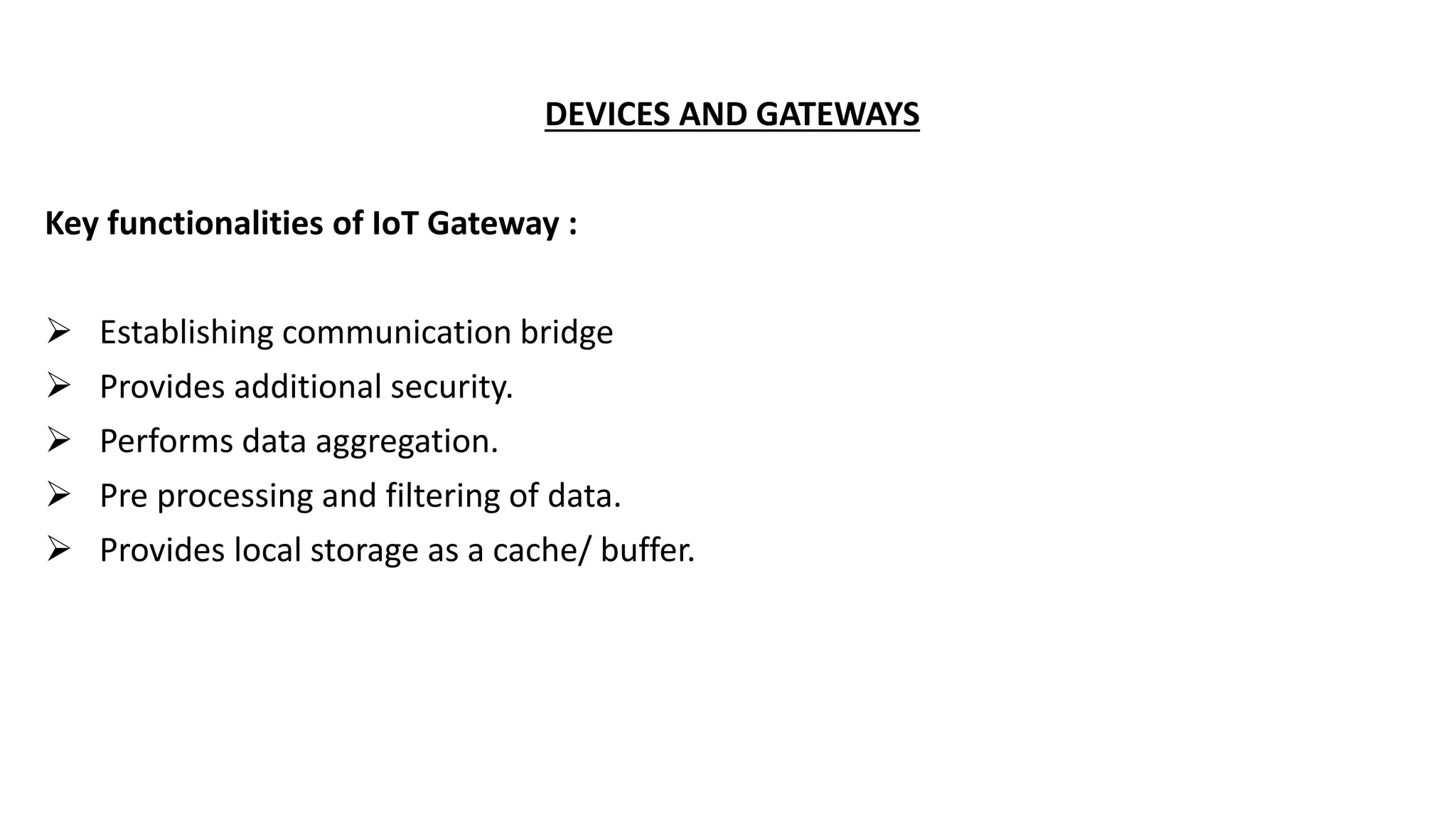 DEVICES AND GATEWAYS
Key functionalities of IoT Gateway :
 Establishing communication bridge
 Provides additional security.
 Performs data aggregation.
 Pre processing and filtering of data.
 Provides local storage as a cache/ buffer.
 