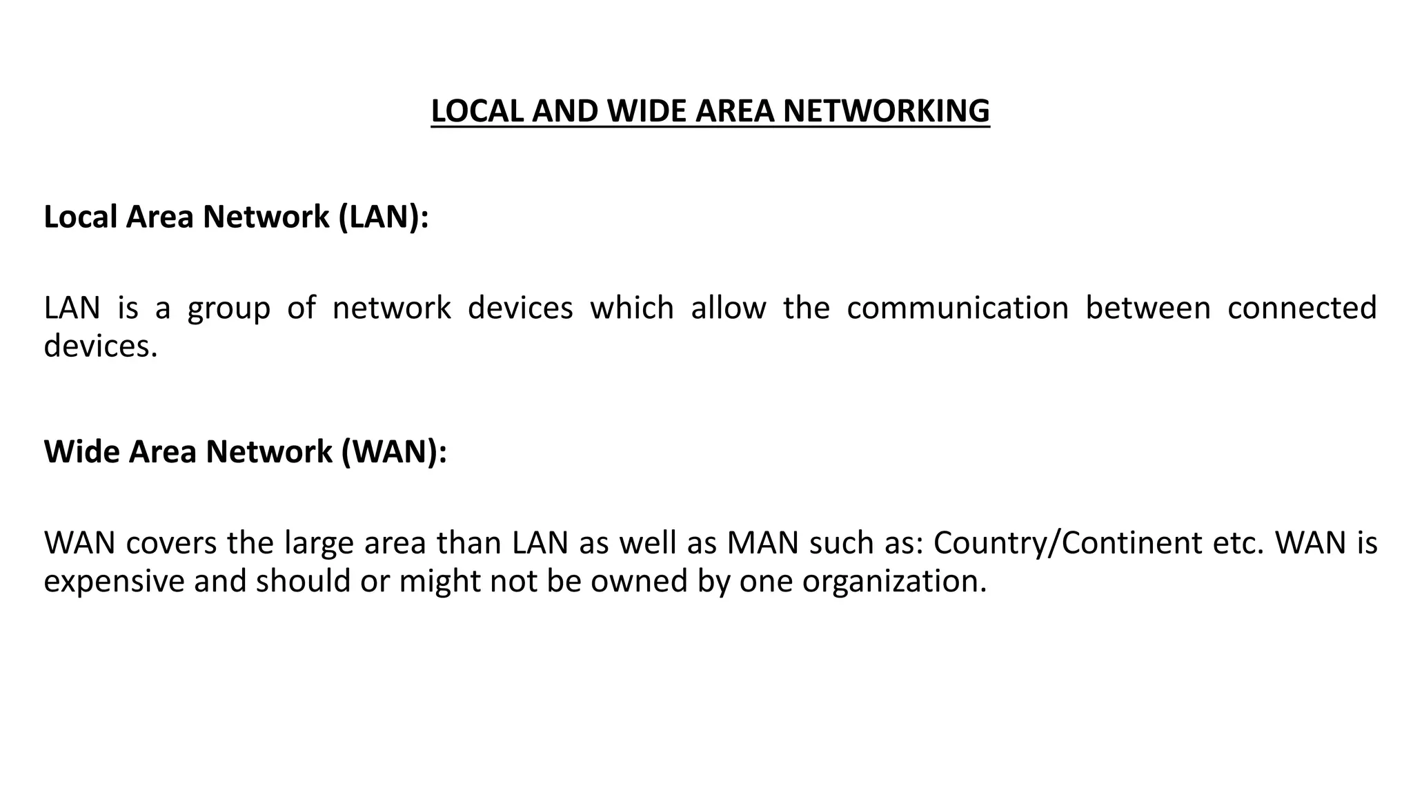 LOCAL AND WIDE AREA NETWORKING
Local Area Network (LAN):
LAN is a group of network devices which allow the communication between connected
devices.
Wide Area Network (WAN):
WAN covers the large area than LAN as well as MAN such as: Country/Continent etc. WAN is
expensive and should or might not be owned by one organization.
 