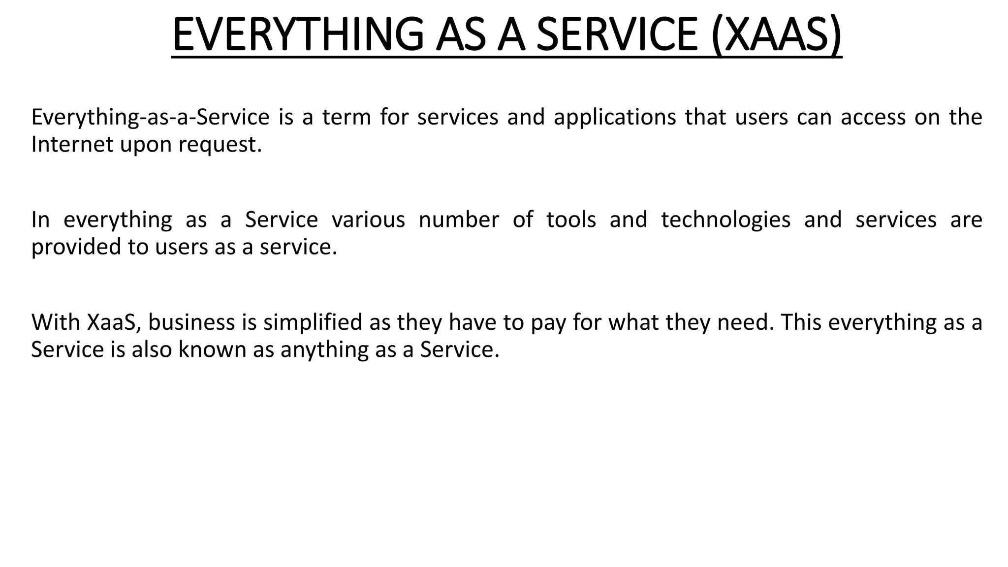EVERYTHING AS A SERVICE (XAAS)
Everything-as-a-Service is a term for services and applications that users can access on the
Internet upon request.
In everything as a Service various number of tools and technologies and services are
provided to users as a service.
With XaaS, business is simplified as they have to pay for what they need. This everything as a
Service is also known as anything as a Service.
 