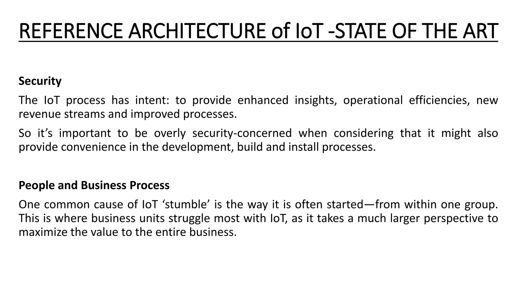 REFERENCE ARCHITECTURE of IoT -STATE OF THE ART
Security
The IoT process has intent: to provide enhanced insights, operational efficiencies, new
revenue streams and improved processes.
So it’s important to be overly security-concerned when considering that it might also
provide convenience in the development, build and install processes.
People and Business Process
One common cause of IoT ‘stumble’ is the way it is often started—from within one group.
This is where business units struggle most with IoT, as it takes a much larger perspective to
maximize the value to the entire business.
 