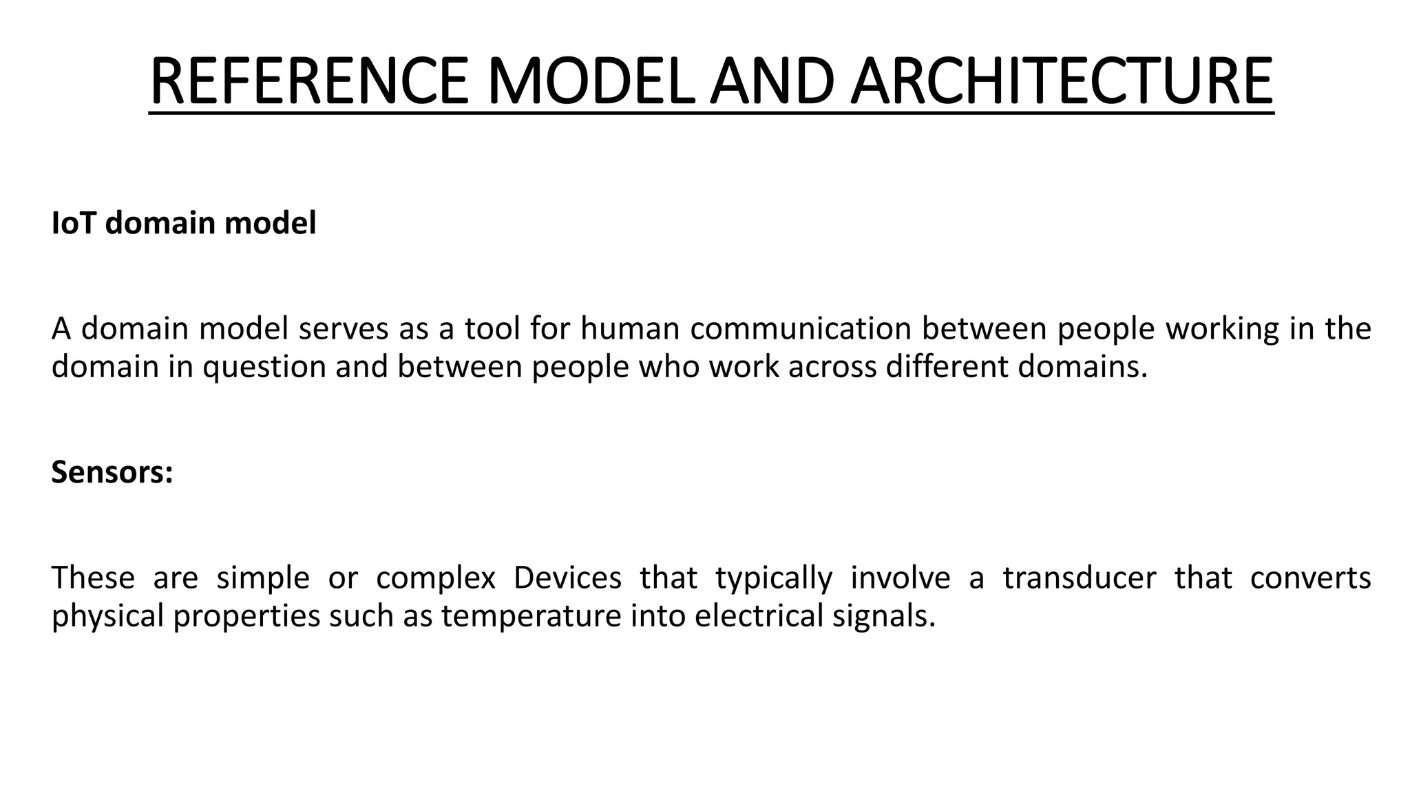 REFERENCE MODEL AND ARCHITECTURE
IoT domain model
A domain model serves as a tool for human communication between people working in the
domain in question and between people who work across different domains.
Sensors:
These are simple or complex Devices that typically involve a transducer that converts
physical properties such as temperature into electrical signals.
 