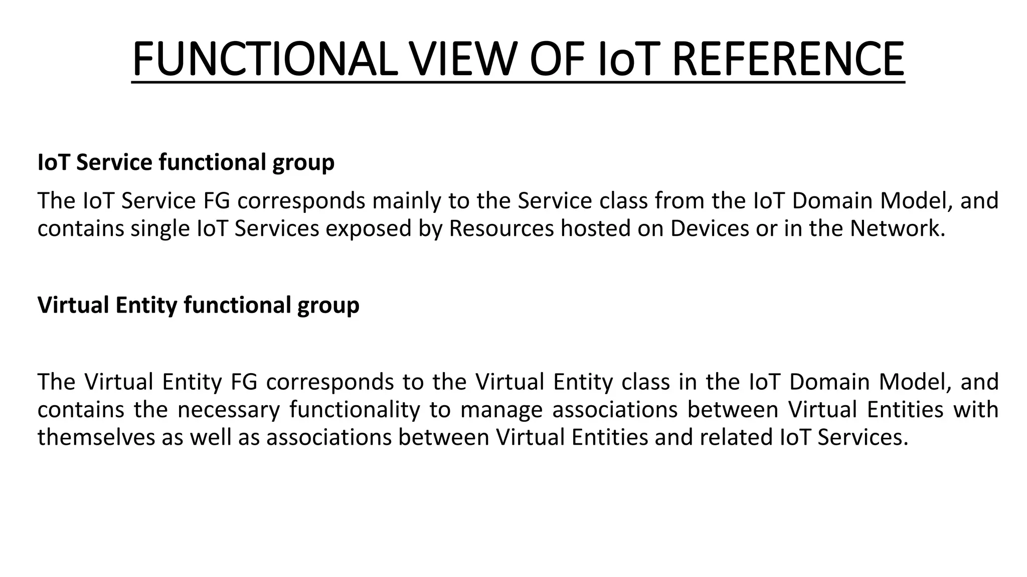 FUNCTIONAL VIEW OF IoT REFERENCE
IoT Service functional group
The IoT Service FG corresponds mainly to the Service class from the IoT Domain Model, and
contains single IoT Services exposed by Resources hosted on Devices or in the Network.
Virtual Entity functional group
The Virtual Entity FG corresponds to the Virtual Entity class in the IoT Domain Model, and
contains the necessary functionality to manage associations between Virtual Entities with
themselves as well as associations between Virtual Entities and related IoT Services.
 
