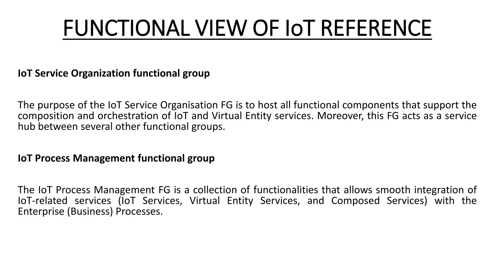 FUNCTIONAL VIEW OF IoT REFERENCE
IoT Service Organization functional group
The purpose of the IoT Service Organisation FG is to host all functional components that support the
composition and orchestration of IoT and Virtual Entity services. Moreover, this FG acts as a service
hub between several other functional groups.
IoT Process Management functional group
The IoT Process Management FG is a collection of functionalities that allows smooth integration of
IoT-related services (IoT Services, Virtual Entity Services, and Composed Services) with the
Enterprise (Business) Processes.
 