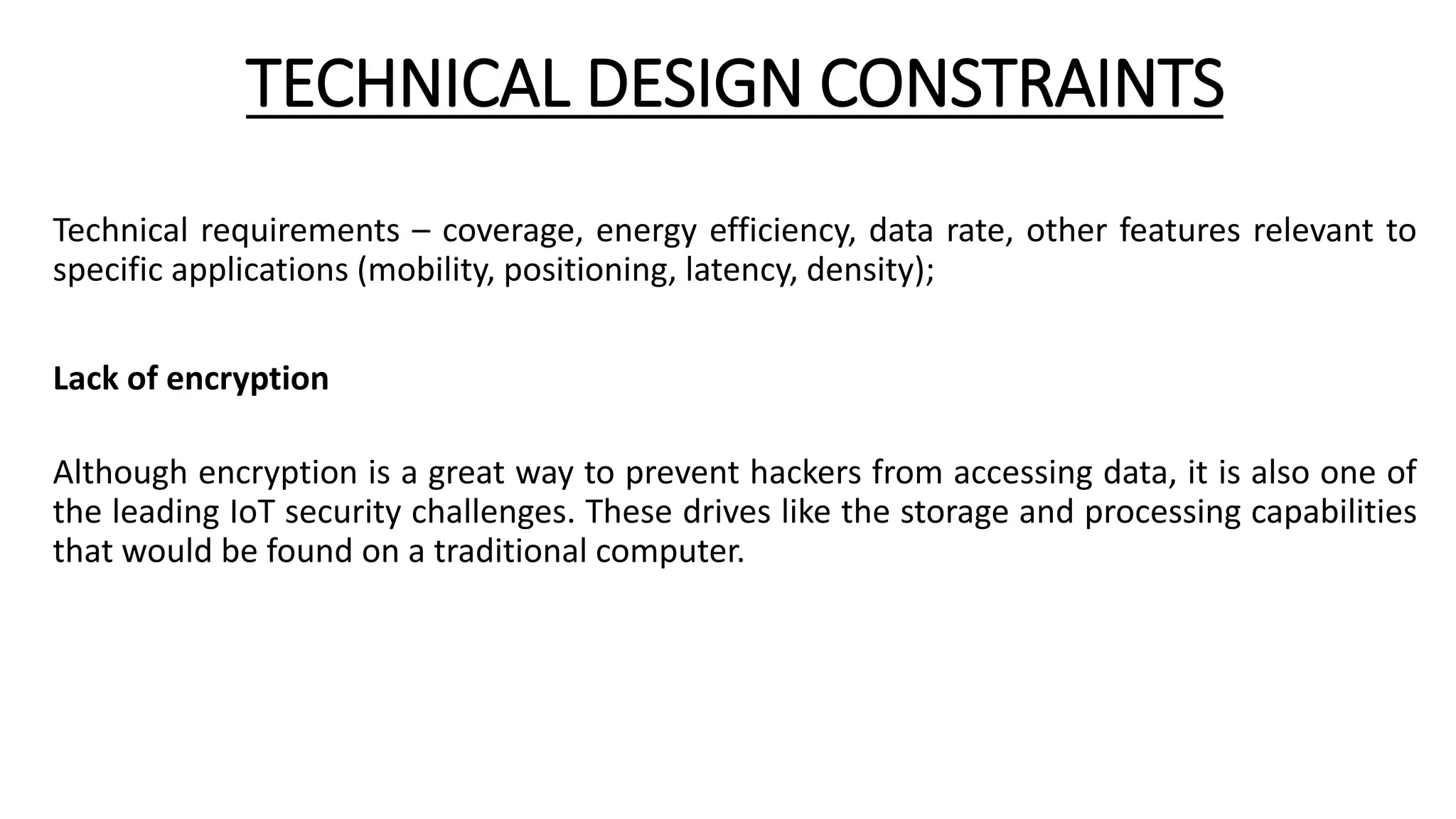 TECHNICAL DESIGN CONSTRAINTS
Technical requirements – coverage, energy efficiency, data rate, other features relevant to
specific applications (mobility, positioning, latency, density);
Lack of encryption
Although encryption is a great way to prevent hackers from accessing data, it is also one of
the leading IoT security challenges. These drives like the storage and processing capabilities
that would be found on a traditional computer.
 