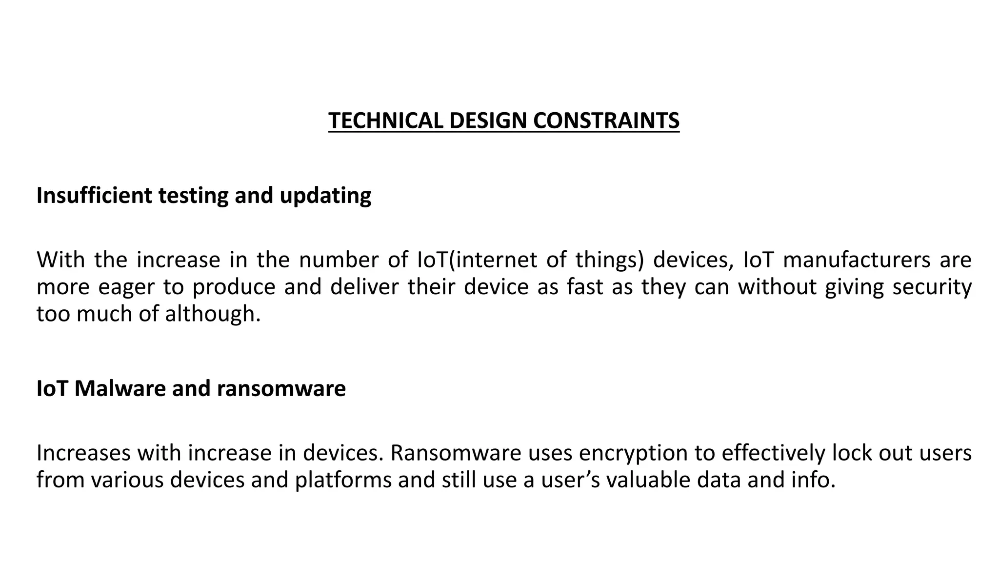 TECHNICAL DESIGN CONSTRAINTS
Insufficient testing and updating
With the increase in the number of IoT(internet of things) devices, IoT manufacturers are
more eager to produce and deliver their device as fast as they can without giving security
too much of although.
IoT Malware and ransomware
Increases with increase in devices. Ransomware uses encryption to effectively lock out users
from various devices and platforms and still use a user’s valuable data and info.
 
