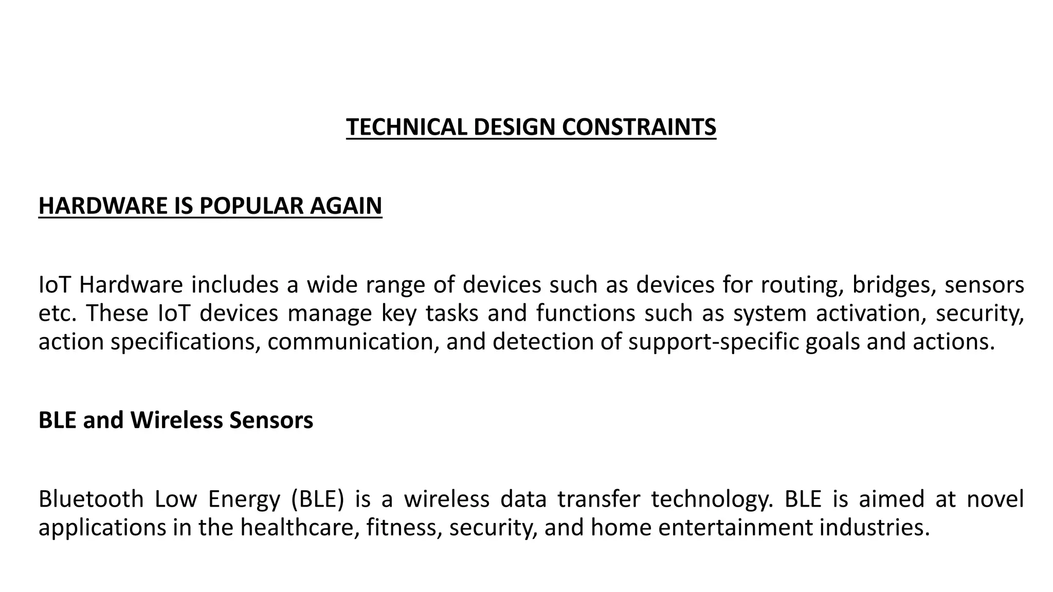 TECHNICAL DESIGN CONSTRAINTS
HARDWARE IS POPULAR AGAIN
IoT Hardware includes a wide range of devices such as devices for routing, bridges, sensors
etc. These IoT devices manage key tasks and functions such as system activation, security,
action specifications, communication, and detection of support-specific goals and actions.
BLE and Wireless Sensors
Bluetooth Low Energy (BLE) is a wireless data transfer technology. BLE is aimed at novel
applications in the healthcare, fitness, security, and home entertainment industries.
 