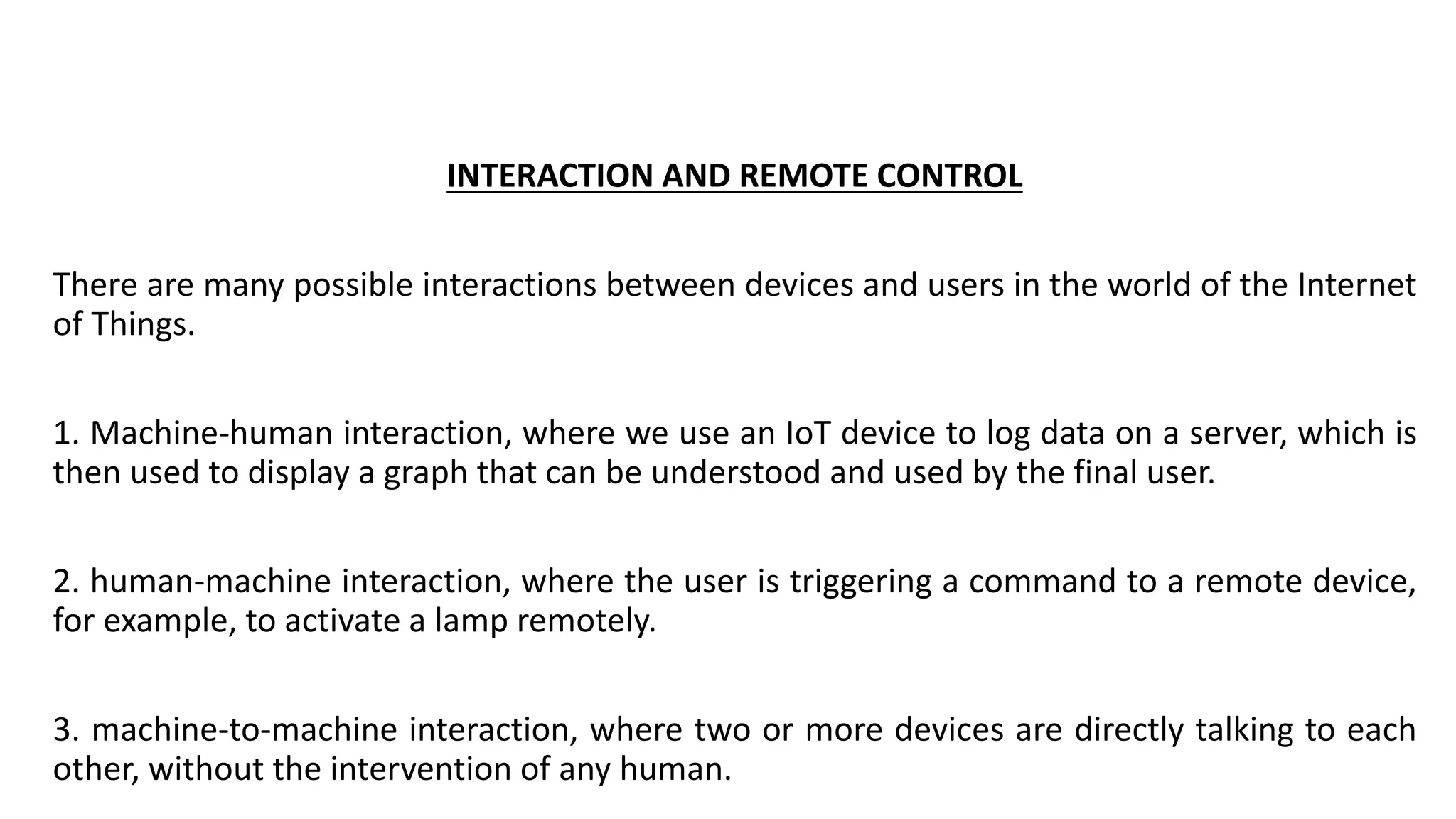 INTERACTION AND REMOTE CONTROL
There are many possible interactions between devices and users in the world of the Internet
of Things.
1. Machine-human interaction, where we use an IoT device to log data on a server, which is
then used to display a graph that can be understood and used by the final user.
2. human-machine interaction, where the user is triggering a command to a remote device,
for example, to activate a lamp remotely.
3. machine-to-machine interaction, where two or more devices are directly talking to each
other, without the intervention of any human.
 