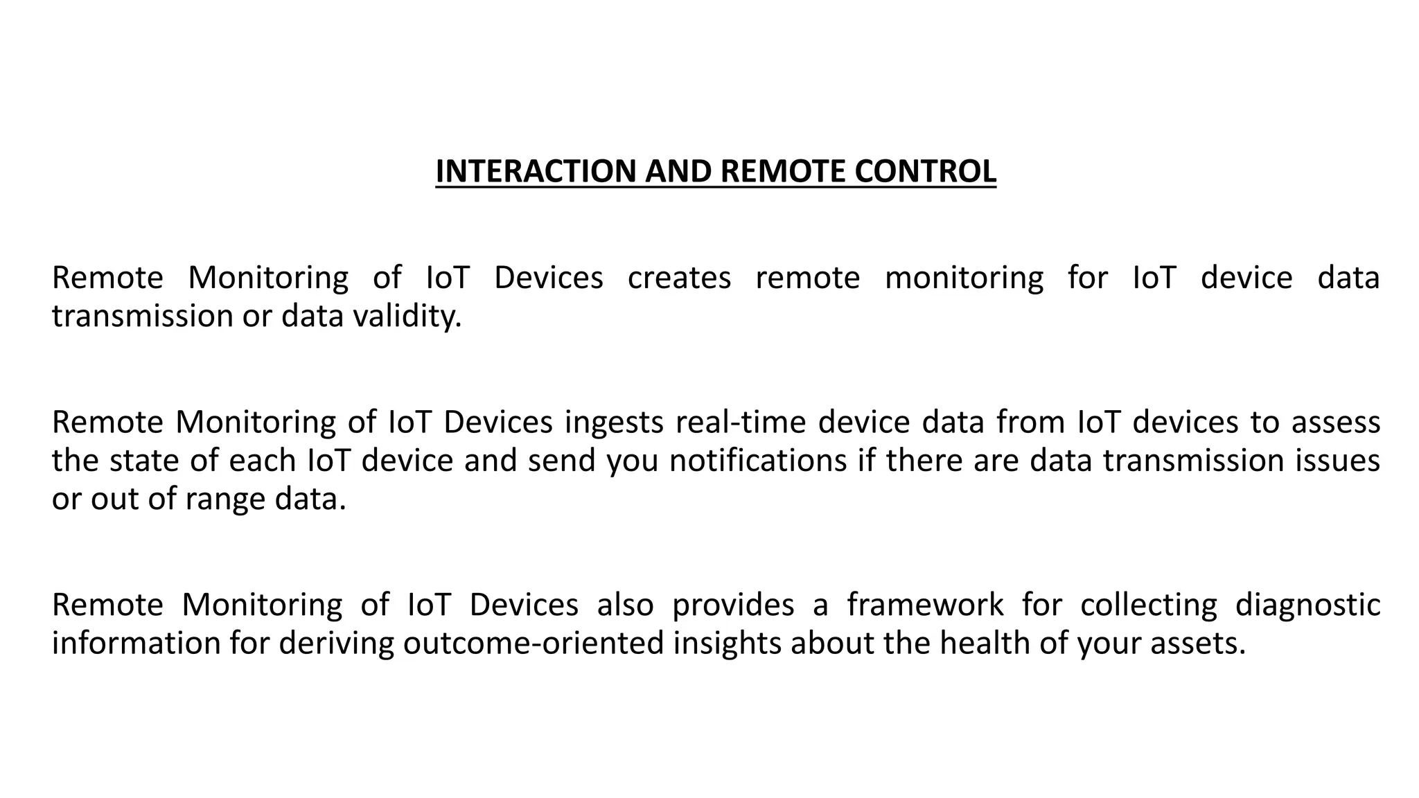 INTERACTION AND REMOTE CONTROL
Remote Monitoring of IoT Devices creates remote monitoring for IoT device data
transmission or data validity.
Remote Monitoring of IoT Devices ingests real-time device data from IoT devices to assess
the state of each IoT device and send you notifications if there are data transmission issues
or out of range data.
Remote Monitoring of IoT Devices also provides a framework for collecting diagnostic
information for deriving outcome-oriented insights about the health of your assets.
 
