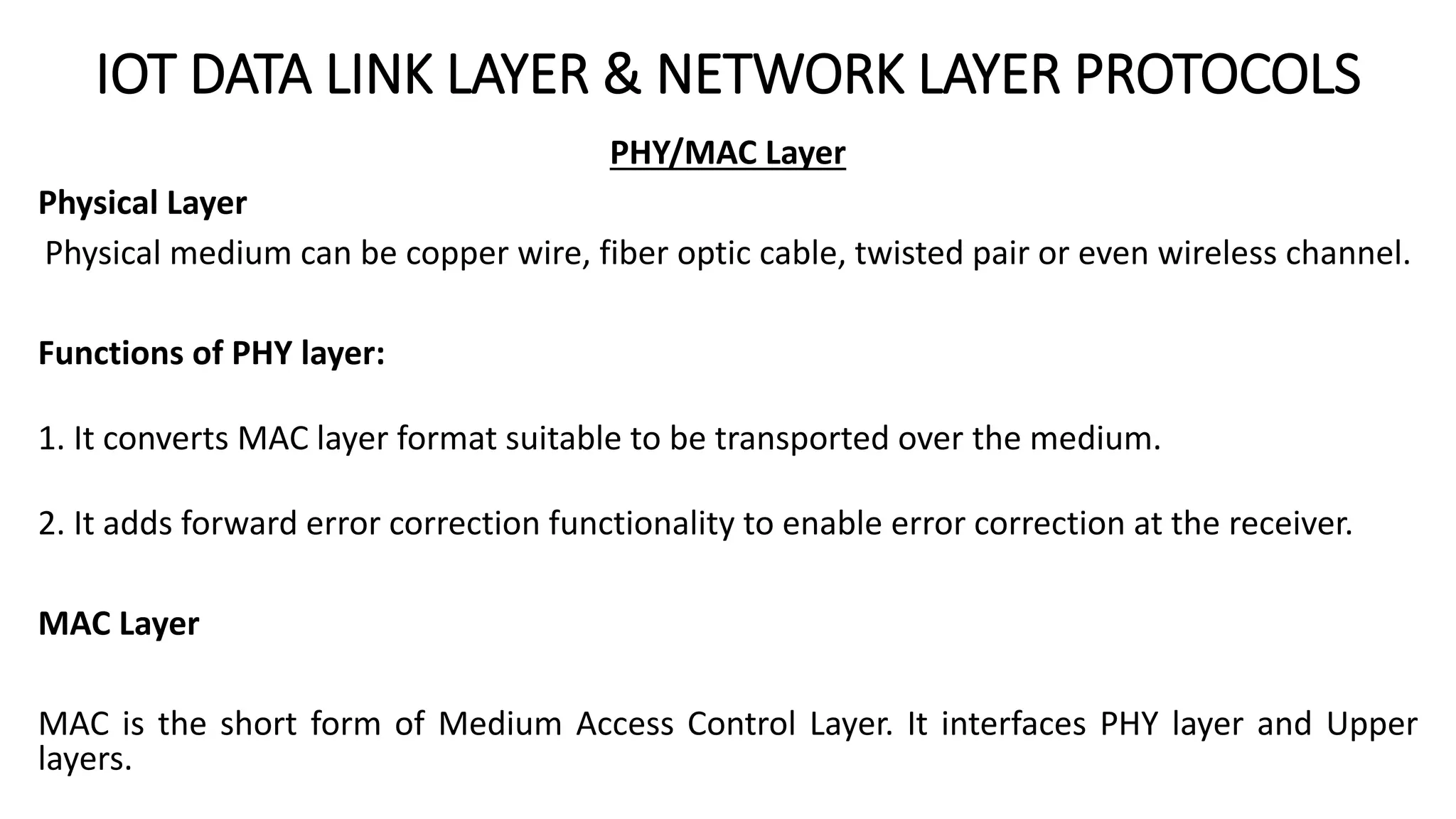 IOT DATA LINK LAYER & NETWORK LAYER PROTOCOLS
PHY/MAC Layer
Physical Layer
Physical medium can be copper wire, fiber optic cable, twisted pair or even wireless channel.
Functions of PHY layer:
1. It converts MAC layer format suitable to be transported over the medium.
2. It adds forward error correction functionality to enable error correction at the receiver.
MAC Layer
MAC is the short form of Medium Access Control Layer. It interfaces PHY layer and Upper
layers.
 