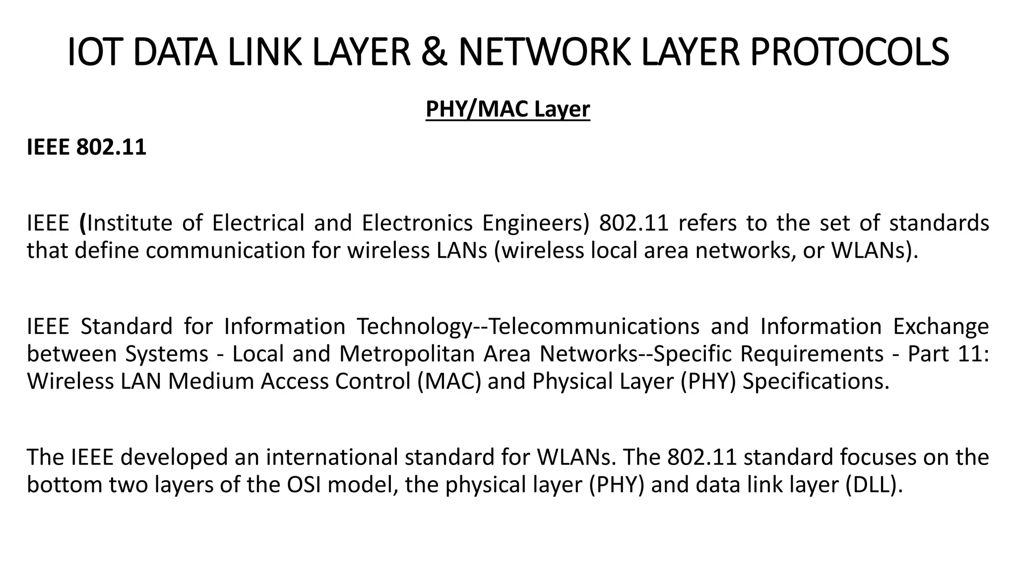 IOT DATA LINK LAYER & NETWORK LAYER PROTOCOLS
PHY/MAC Layer
IEEE 802.11
IEEE (Institute of Electrical and Electronics Engineers) 802.11 refers to the set of standards
that define communication for wireless LANs (wireless local area networks, or WLANs).
IEEE Standard for Information Technology--Telecommunications and Information Exchange
between Systems - Local and Metropolitan Area Networks--Specific Requirements - Part 11:
Wireless LAN Medium Access Control (MAC) and Physical Layer (PHY) Specifications.
The IEEE developed an international standard for WLANs. The 802.11 standard focuses on the
bottom two layers of the OSI model, the physical layer (PHY) and data link layer (DLL).
 
