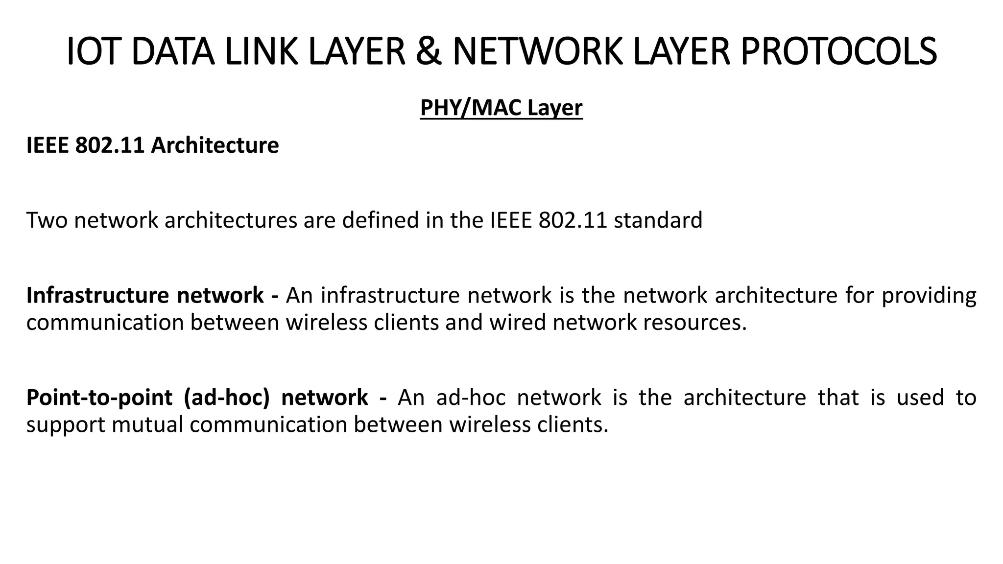 IOT DATA LINK LAYER & NETWORK LAYER PROTOCOLS
PHY/MAC Layer
IEEE 802.11 Architecture
Two network architectures are defined in the IEEE 802.11 standard
Infrastructure network - An infrastructure network is the network architecture for providing
communication between wireless clients and wired network resources.
Point-to-point (ad-hoc) network - An ad-hoc network is the architecture that is used to
support mutual communication between wireless clients.
 