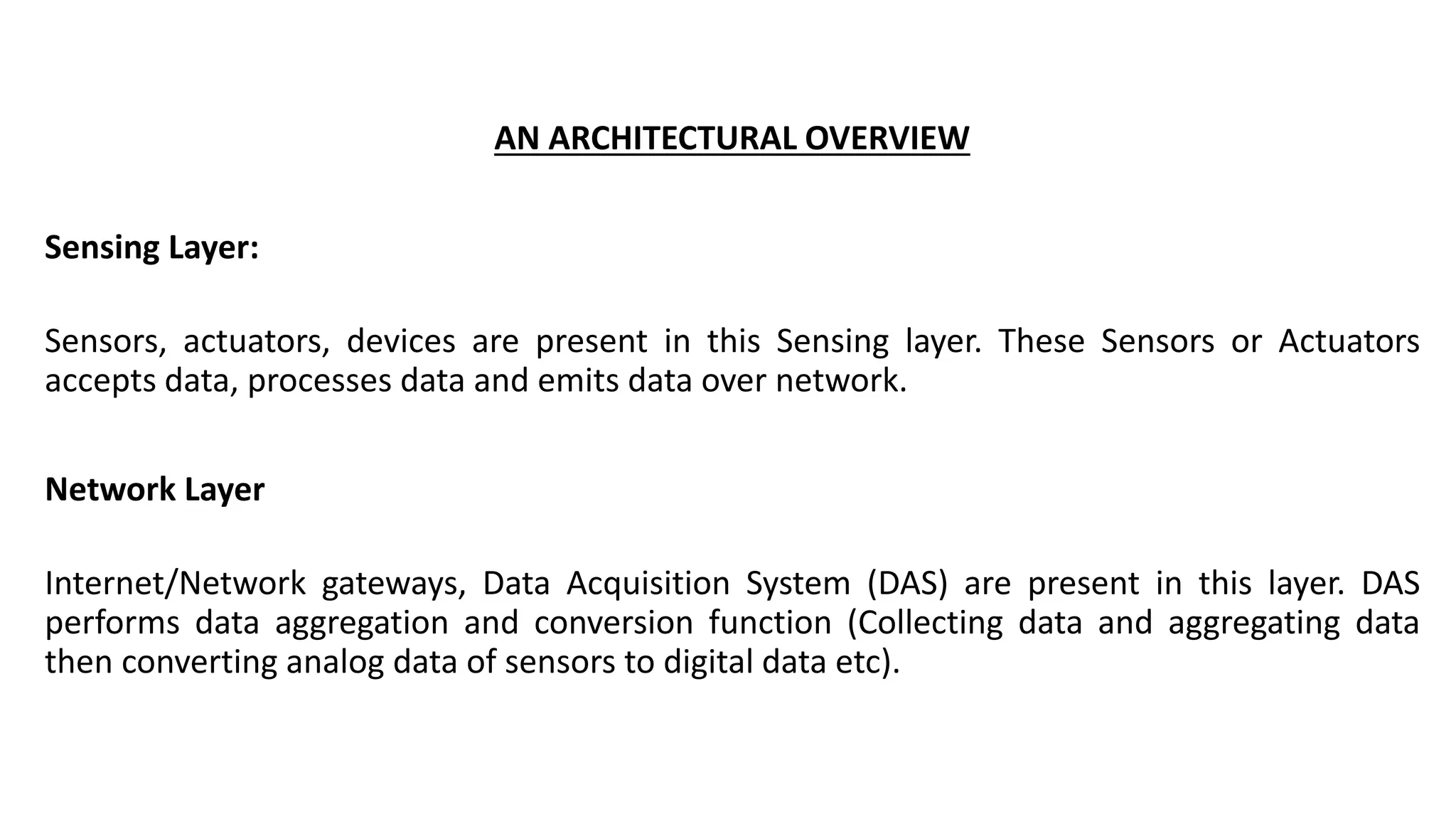 AN ARCHITECTURAL OVERVIEW
Sensing Layer:
Sensors, actuators, devices are present in this Sensing layer. These Sensors or Actuators
accepts data, processes data and emits data over network.
Network Layer
Internet/Network gateways, Data Acquisition System (DAS) are present in this layer. DAS
performs data aggregation and conversion function (Collecting data and aggregating data
then converting analog data of sensors to digital data etc).
 