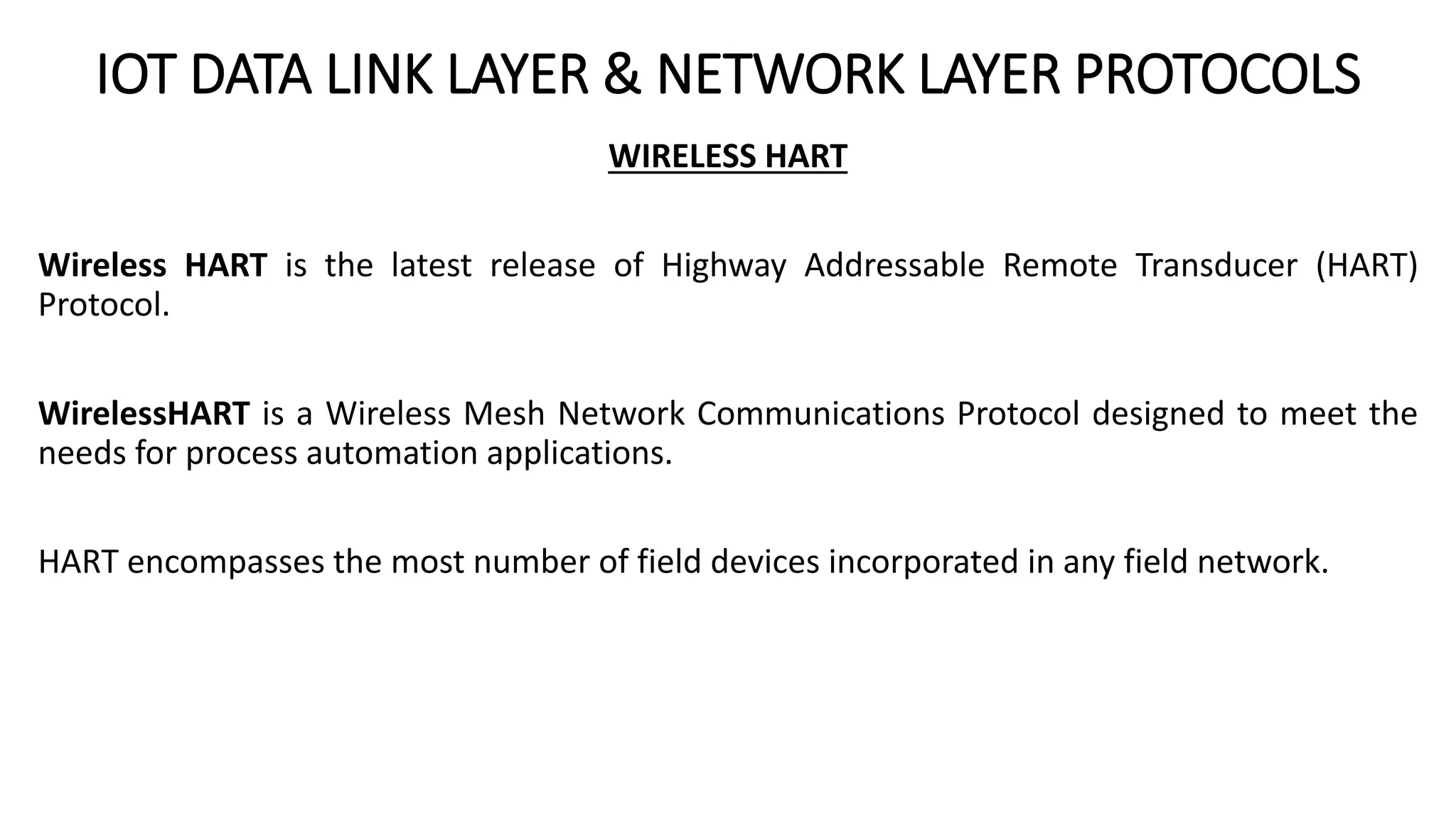 IOT DATA LINK LAYER & NETWORK LAYER PROTOCOLS
WIRELESS HART
Wireless HART is the latest release of Highway Addressable Remote Transducer (HART)
Protocol.
WirelessHART is a Wireless Mesh Network Communications Protocol designed to meet the
needs for process automation applications.
HART encompasses the most number of field devices incorporated in any field network.
 