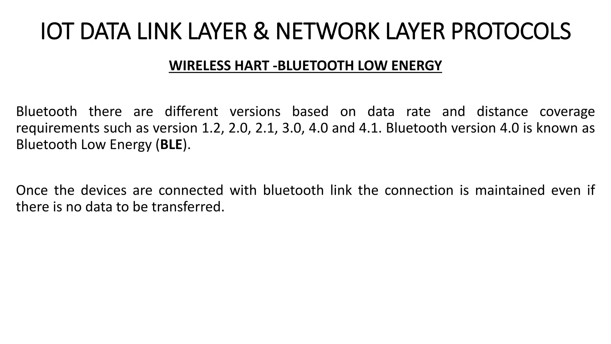 IOT DATA LINK LAYER & NETWORK LAYER PROTOCOLS
WIRELESS HART -BLUETOOTH LOW ENERGY
Bluetooth there are different versions based on data rate and distance coverage
requirements such as version 1.2, 2.0, 2.1, 3.0, 4.0 and 4.1. Bluetooth version 4.0 is known as
Bluetooth Low Energy (BLE).
Once the devices are connected with bluetooth link the connection is maintained even if
there is no data to be transferred.
 