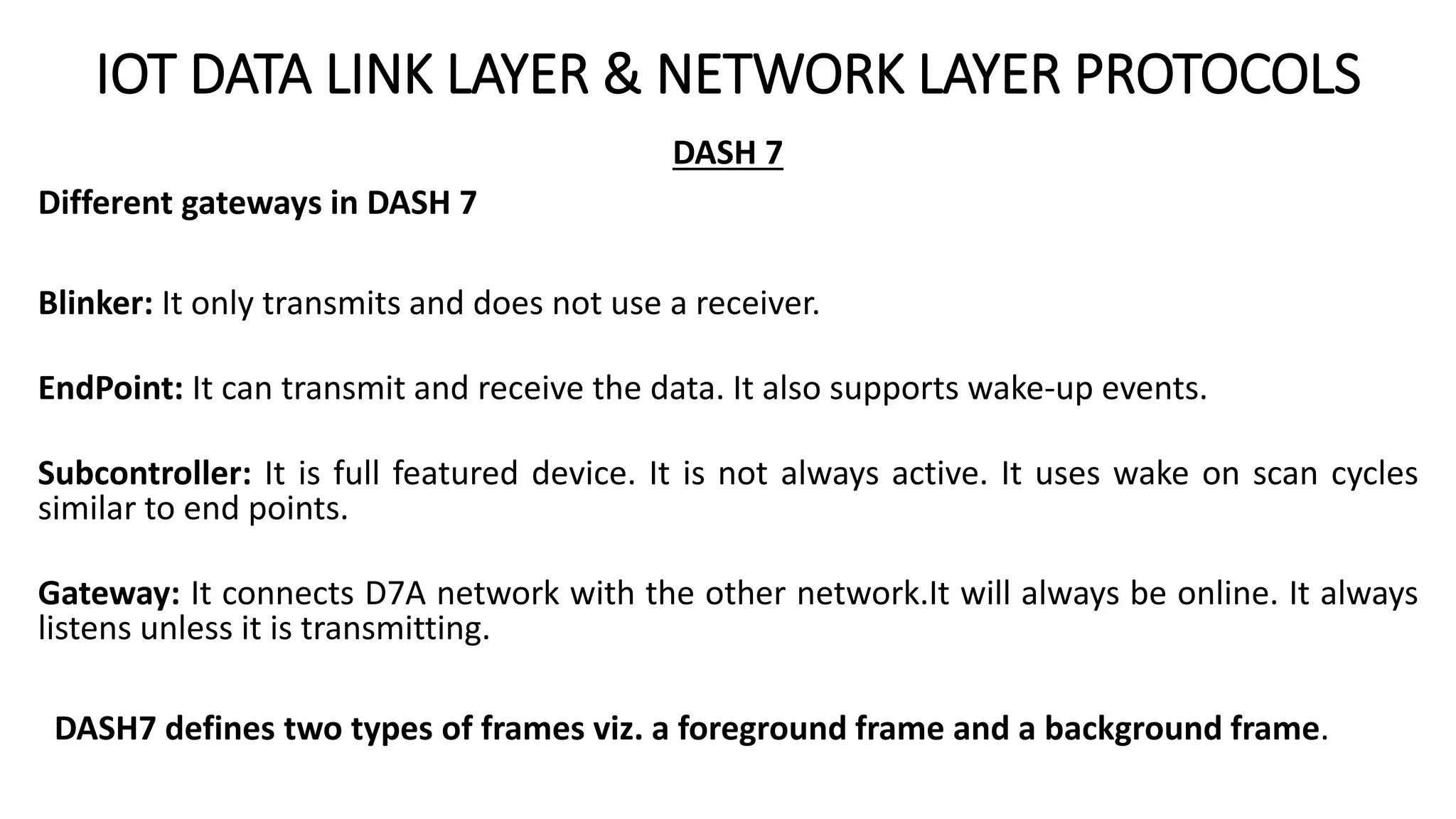 IOT DATA LINK LAYER & NETWORK LAYER PROTOCOLS
DASH 7
Different gateways in DASH 7
Blinker: It only transmits and does not use a receiver.
EndPoint: It can transmit and receive the data. It also supports wake-up events.
Subcontroller: It is full featured device. It is not always active. It uses wake on scan cycles
similar to end points.
Gateway: It connects D7A network with the other network.It will always be online. It always
listens unless it is transmitting.
DASH7 defines two types of frames viz. a foreground frame and a background frame.
 