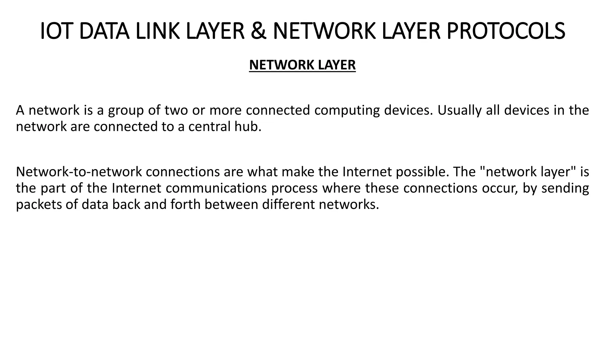 IOT DATA LINK LAYER & NETWORK LAYER PROTOCOLS
NETWORK LAYER
A network is a group of two or more connected computing devices. Usually all devices in the
network are connected to a central hub.
Network-to-network connections are what make the Internet possible. The "network layer" is
the part of the Internet communications process where these connections occur, by sending
packets of data back and forth between different networks.
 