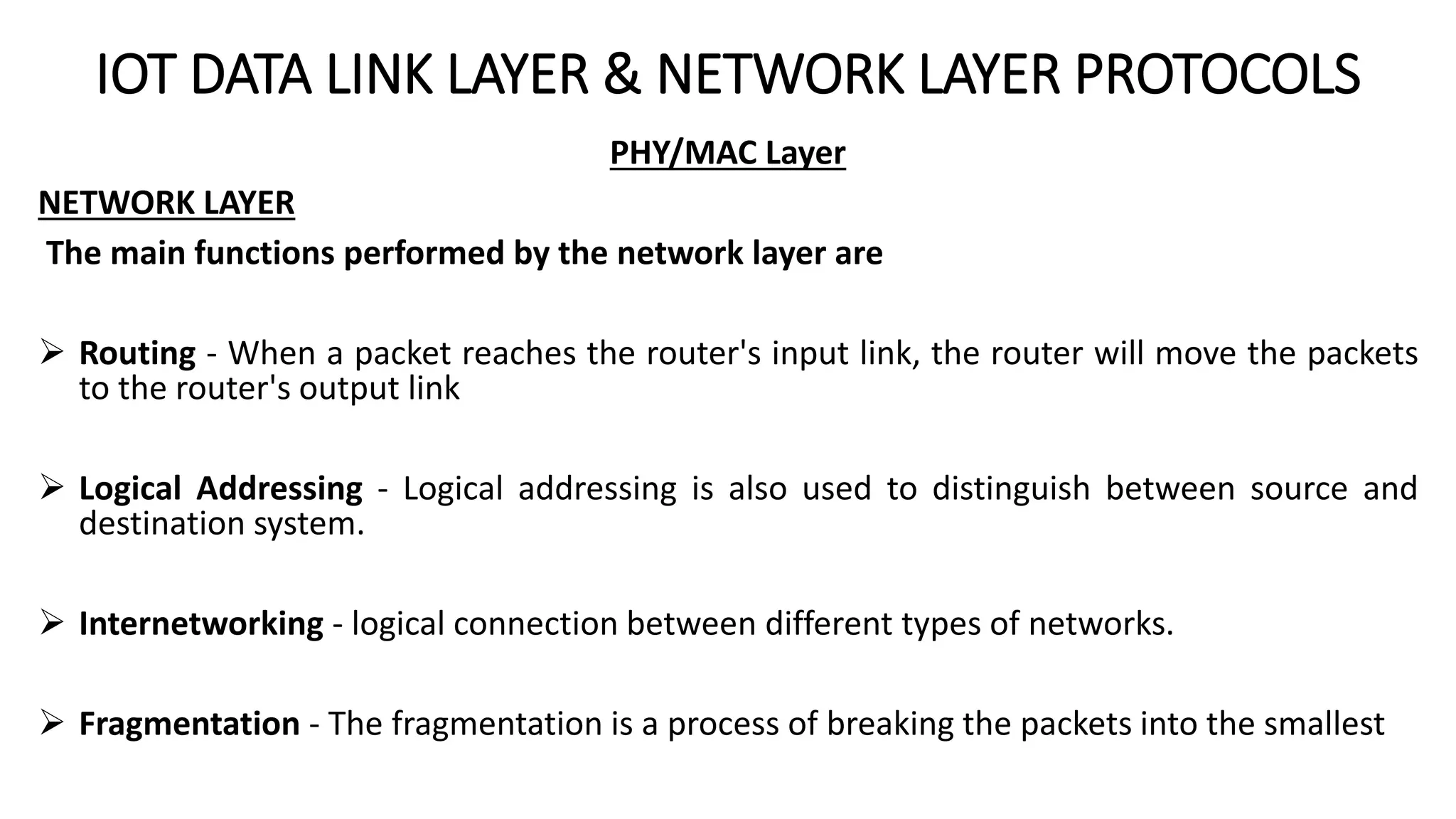 IOT DATA LINK LAYER & NETWORK LAYER PROTOCOLS
PHY/MAC Layer
NETWORK LAYER
The main functions performed by the network layer are
 Routing - When a packet reaches the router's input link, the router will move the packets
to the router's output link
 Logical Addressing - Logical addressing is also used to distinguish between source and
destination system.
 Internetworking - logical connection between different types of networks.
 Fragmentation - The fragmentation is a process of breaking the packets into the smallest
 