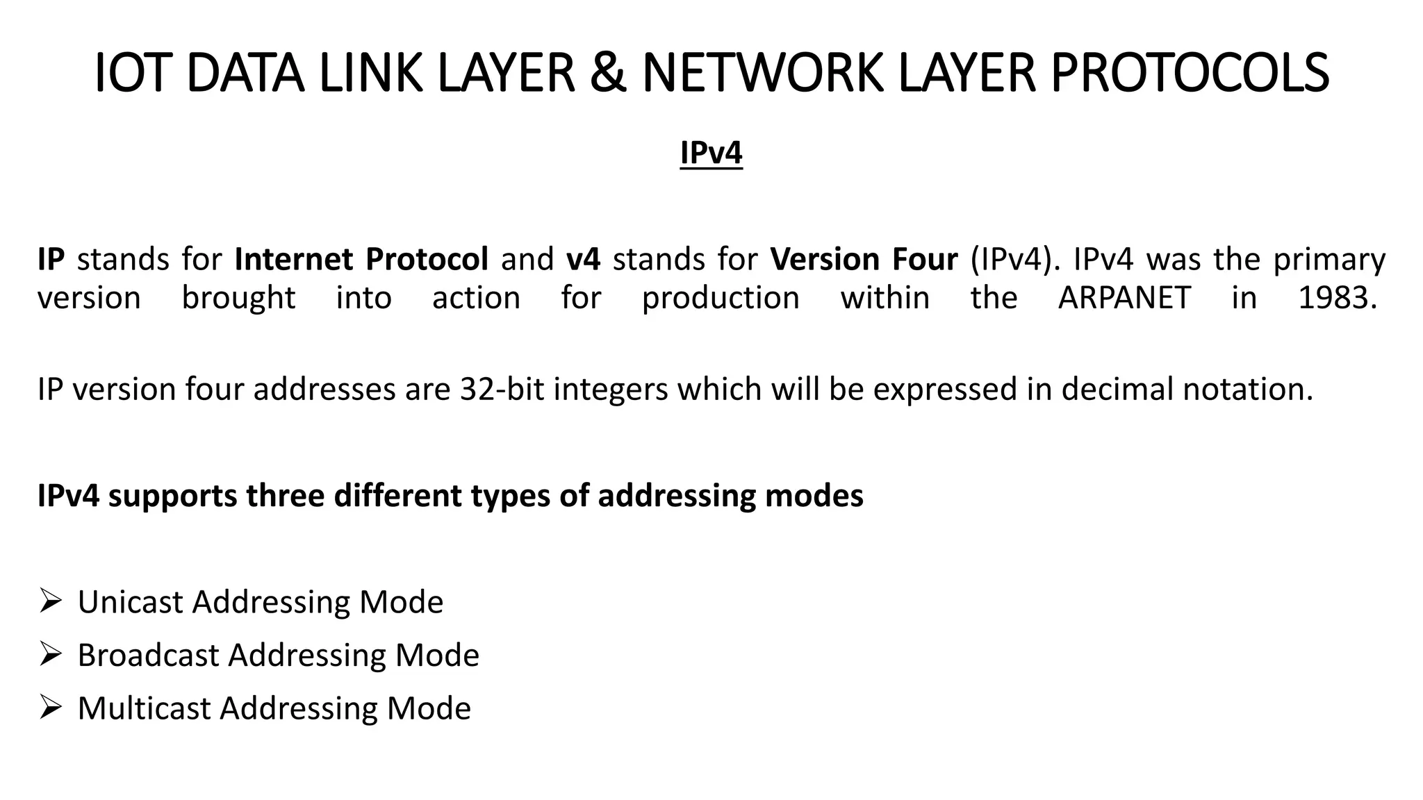 IOT DATA LINK LAYER & NETWORK LAYER PROTOCOLS
IPv4
IP stands for Internet Protocol and v4 stands for Version Four (IPv4). IPv4 was the primary
version brought into action for production within the ARPANET in 1983.
IP version four addresses are 32-bit integers which will be expressed in decimal notation.
IPv4 supports three different types of addressing modes
 Unicast Addressing Mode
 Broadcast Addressing Mode
 Multicast Addressing Mode
 