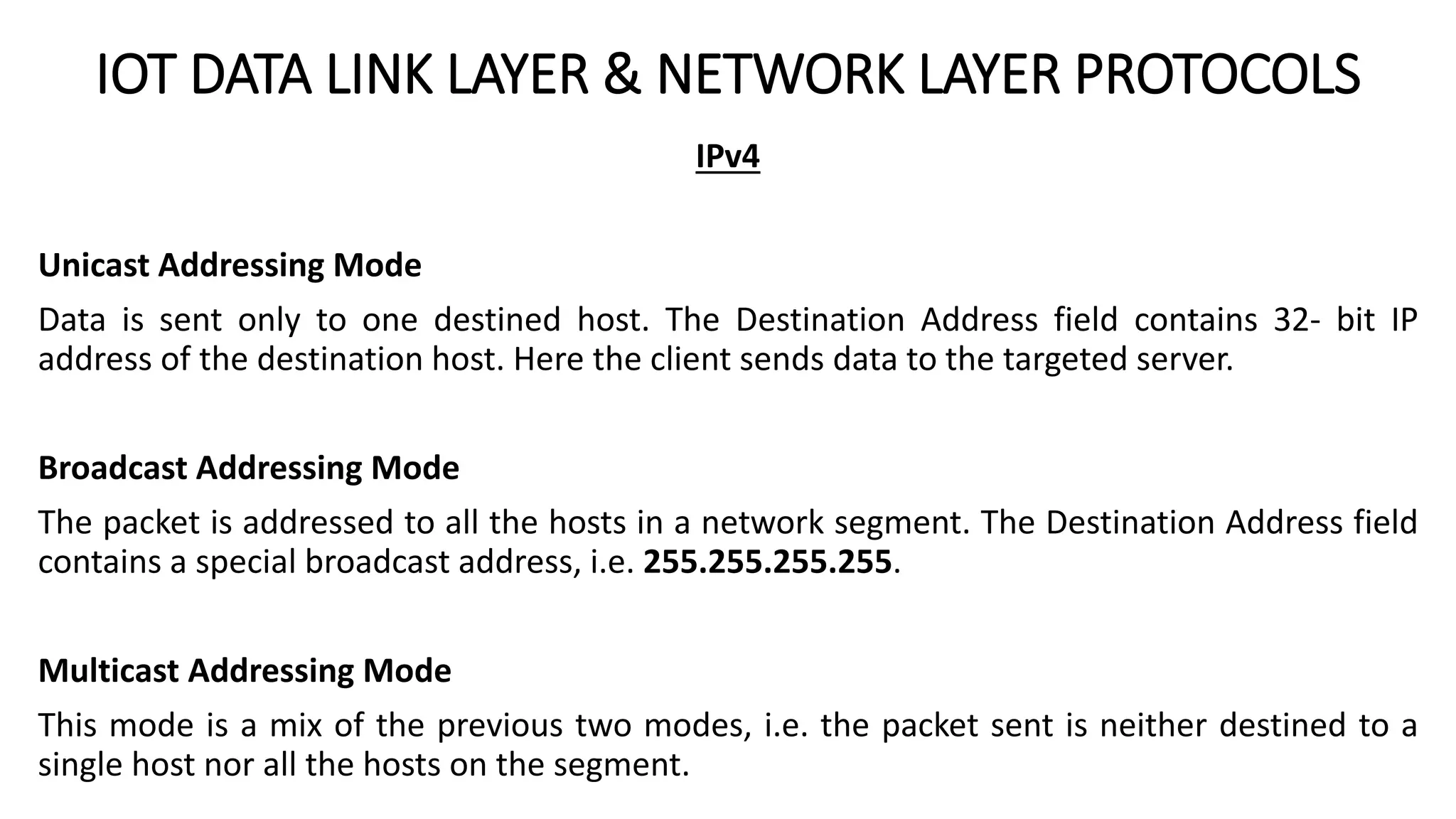 IOT DATA LINK LAYER & NETWORK LAYER PROTOCOLS
IPv4
Unicast Addressing Mode
Data is sent only to one destined host. The Destination Address field contains 32- bit IP
address of the destination host. Here the client sends data to the targeted server.
Broadcast Addressing Mode
The packet is addressed to all the hosts in a network segment. The Destination Address field
contains a special broadcast address, i.e. 255.255.255.255.
Multicast Addressing Mode
This mode is a mix of the previous two modes, i.e. the packet sent is neither destined to a
single host nor all the hosts on the segment.
 