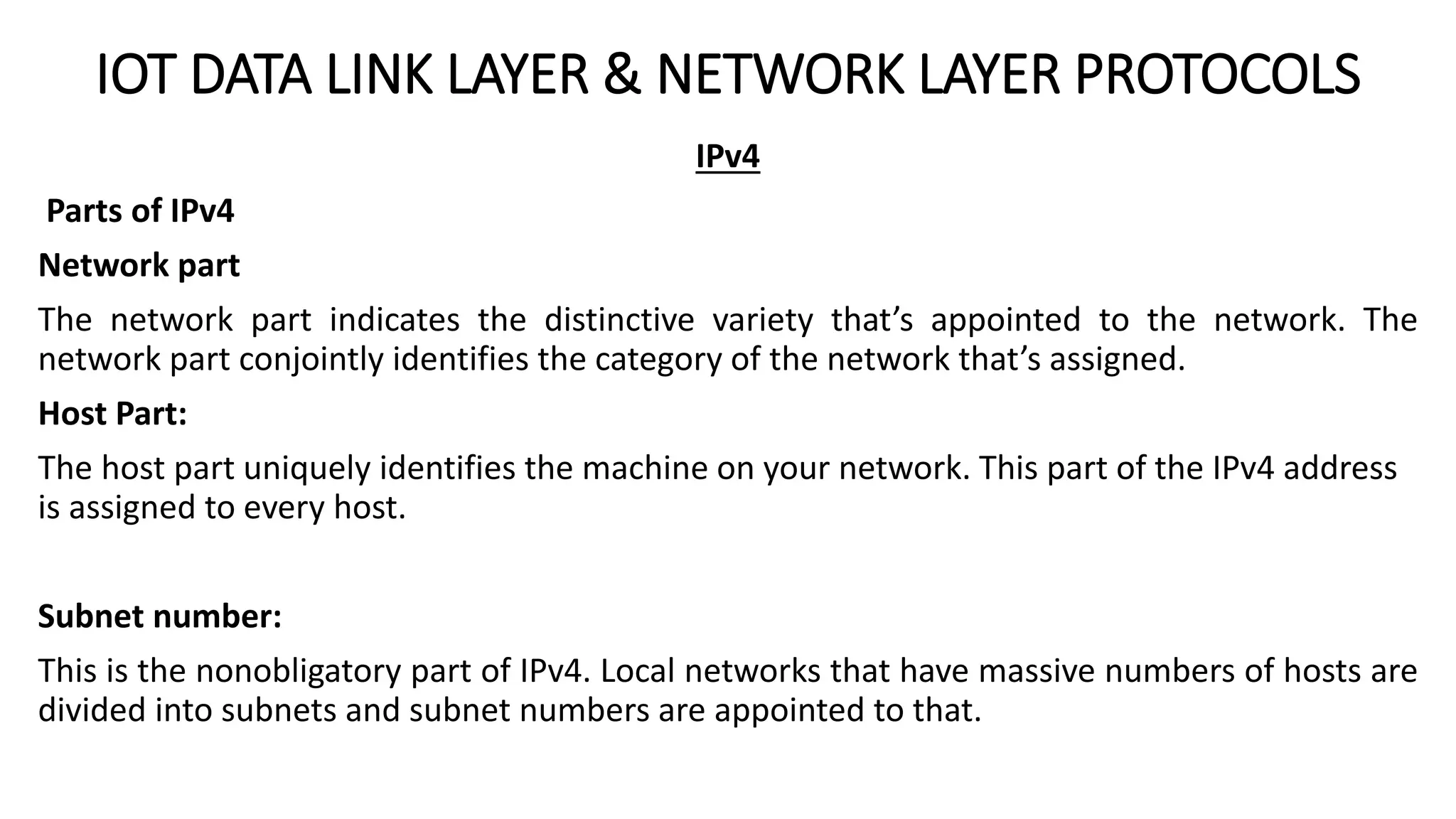 IOT DATA LINK LAYER & NETWORK LAYER PROTOCOLS
IPv4
Parts of IPv4
Network part
The network part indicates the distinctive variety that’s appointed to the network. The
network part conjointly identifies the category of the network that’s assigned.
Host Part:
The host part uniquely identifies the machine on your network. This part of the IPv4 address
is assigned to every host.
Subnet number:
This is the nonobligatory part of IPv4. Local networks that have massive numbers of hosts are
divided into subnets and subnet numbers are appointed to that.
 