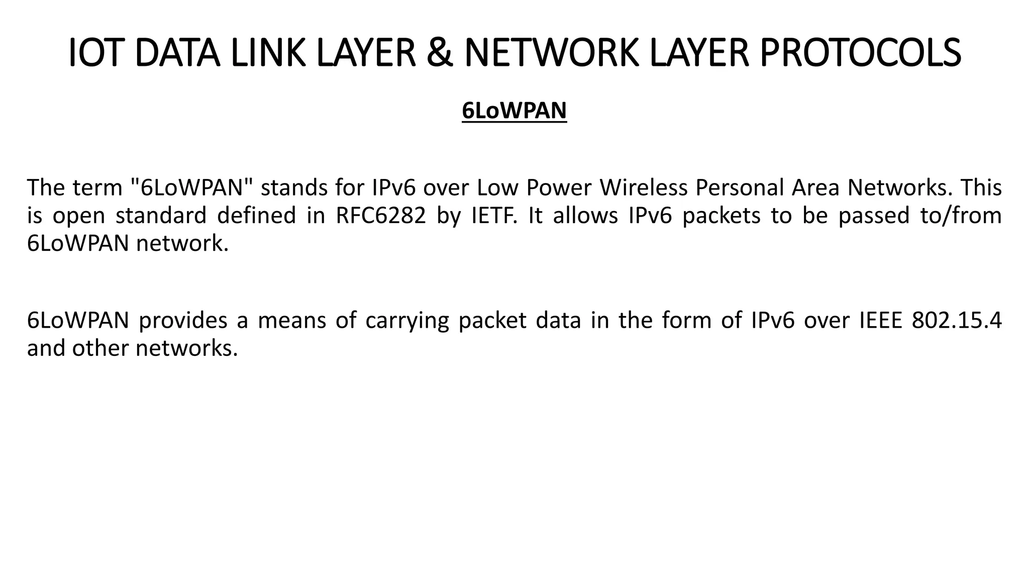 IOT DATA LINK LAYER & NETWORK LAYER PROTOCOLS
6LoWPAN
The term "6LoWPAN" stands for IPv6 over Low Power Wireless Personal Area Networks. This
is open standard defined in RFC6282 by IETF. It allows IPv6 packets to be passed to/from
6LoWPAN network.
6LoWPAN provides a means of carrying packet data in the form of IPv6 over IEEE 802.15.4
and other networks.
 