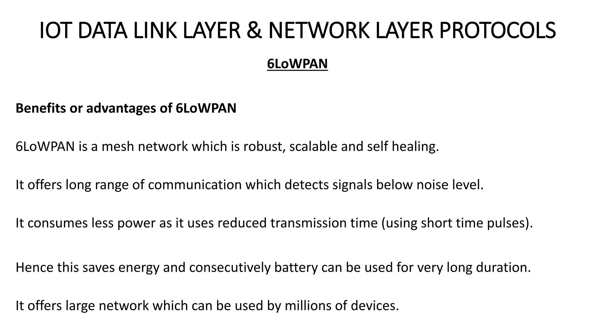 IOT DATA LINK LAYER & NETWORK LAYER PROTOCOLS
6LoWPAN
Benefits or advantages of 6LoWPAN
6LoWPAN is a mesh network which is robust, scalable and self healing.
It offers long range of communication which detects signals below noise level.
It consumes less power as it uses reduced transmission time (using short time pulses).
Hence this saves energy and consecutively battery can be used for very long duration.
It offers large network which can be used by millions of devices.
 